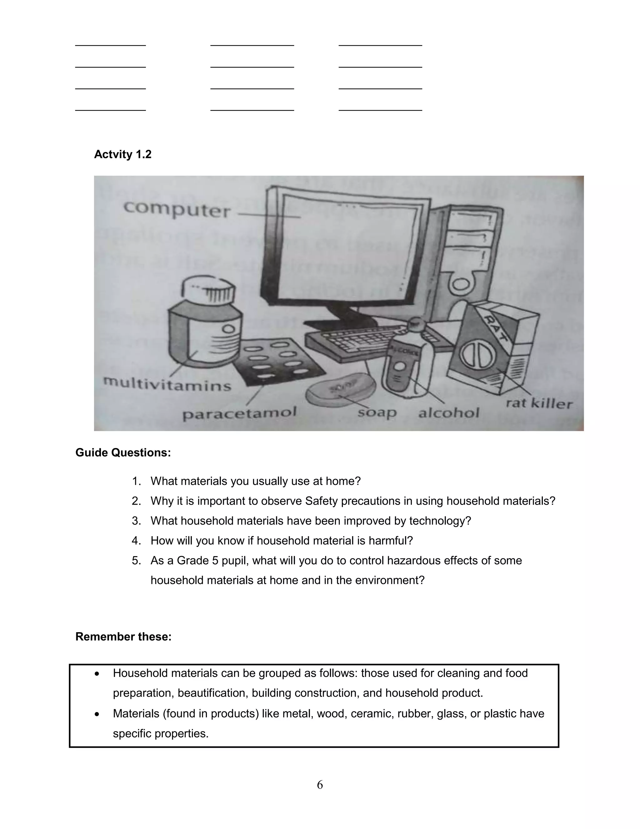 ___________ _____________ _____________
___________ _____________ _____________
___________ _____________ _____________
___________ _____________ _____________
Actvity 1.2
Guide Questions:
1. What materials you usually use at home?
2. Why it is important to observe Safety precautions in using household materials?
3. What household materials have been improved by technology?
4. How will you know if household material is harmful?
5. As a Grade 5 pupil, what will you do to control hazardous effects of some
household materials at home and in the environment?
Remember these:
 Household materials can be grouped as follows: those used for cleaning and food
preparation, beautification, building construction, and household product.
 Materials (found in products) like metal, wood, ceramic, rubber, glass, or plastic have
specific properties.
6
 