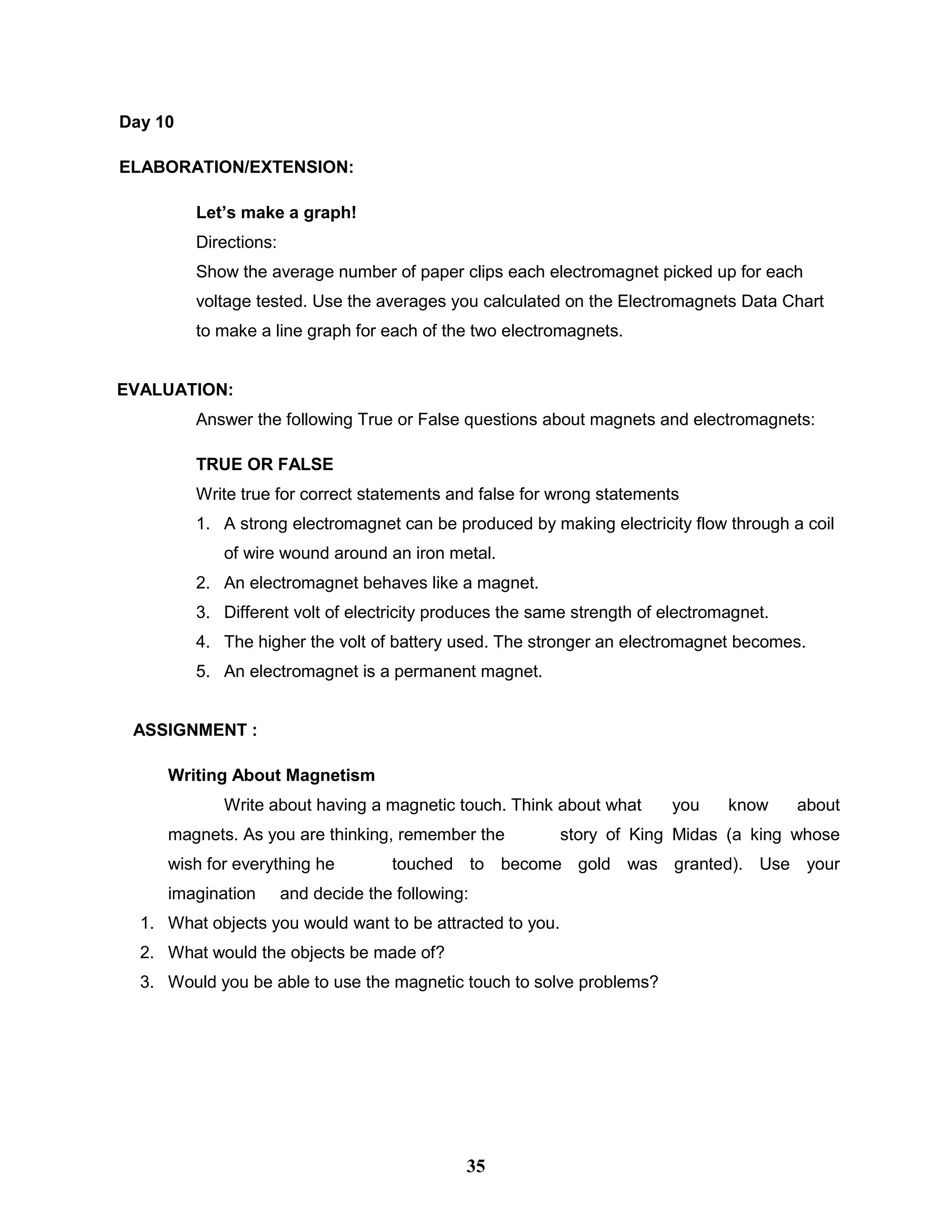 Day 10
ELABORATION/EXTENSION:
Let’s make a graph!
Directions:
Show the average number of paper clips each electromagnet picked up for each
voltage tested. Use the averages you calculated on the Electromagnets Data Chart
to make a line graph for each of the two electromagnets.
EVALUATION:
Answer the following True or False questions about magnets and electromagnets:
TRUE OR FALSE
Write true for correct statements and false for wrong statements
1. A strong electromagnet can be produced by making electricity flow through a coil
of wire wound around an iron metal.
2. An electromagnet behaves like a magnet.
3. Different volt of electricity produces the same strength of electromagnet.
4. The higher the volt of battery used. The stronger an electromagnet becomes.
5. An electromagnet is a permanent magnet.
ASSIGNMENT :
Writing About Magnetism
Write about having a magnetic touch. Think about what you know about
magnets. As you are thinking, remember the story of King Midas (a king whose
wish for everything he touched to become gold was granted). Use your
imagination and decide the following:
1. What objects you would want to be attracted to you.
2. What would the objects be made of?
3. Would you be able to use the magnetic touch to solve problems?
35
 