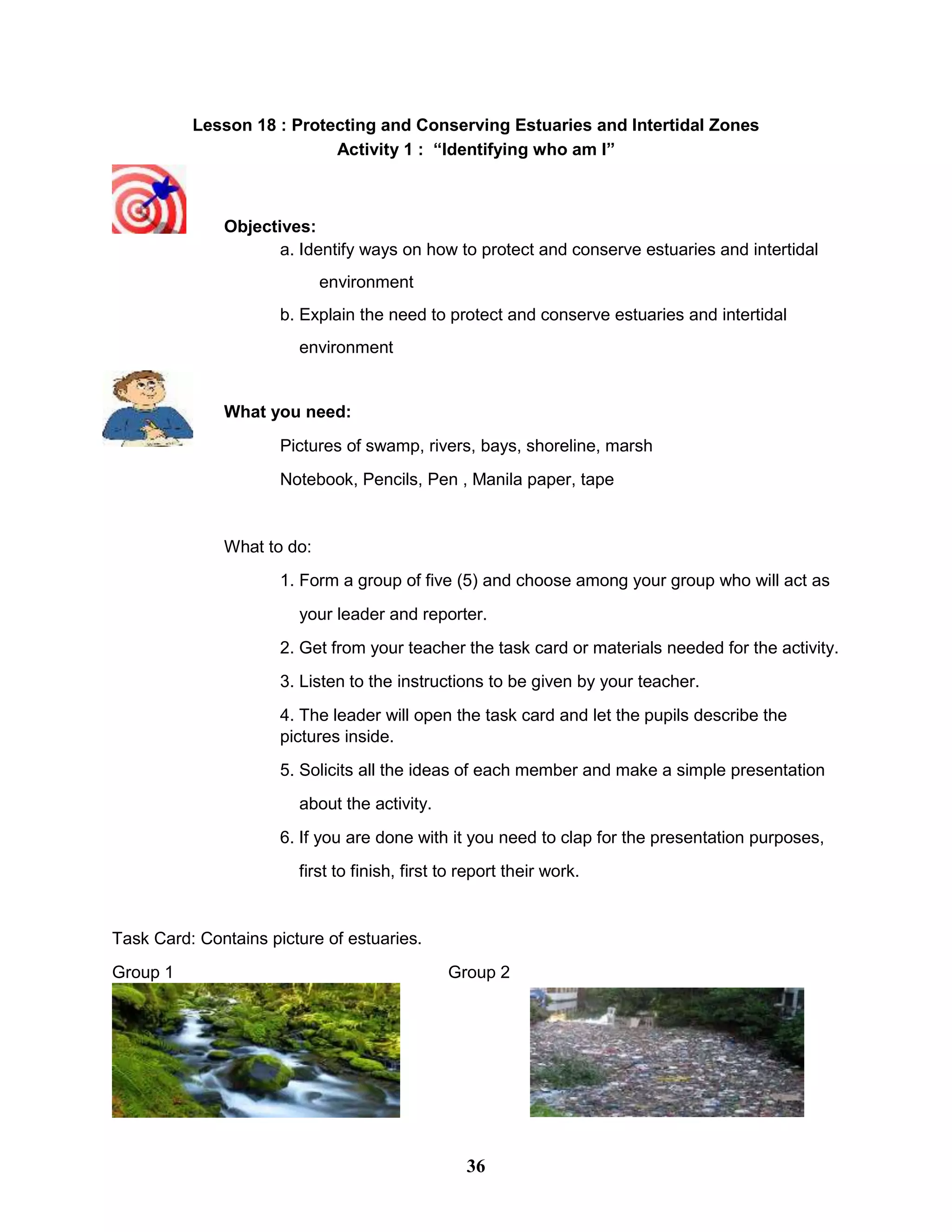 Lesson 18 : Protecting and Conserving Estuaries and Intertidal Zones
Activity 1 : “Identifying who am I”
Objectives:
a. Identify ways on how to protect and conserve estuaries and intertidal
environment
b. Explain the need to protect and conserve estuaries and intertidal
environment
What you need:
Pictures of swamp, rivers, bays, shoreline, marsh
Notebook, Pencils, Pen , Manila paper, tape
What to do:
1. Form a group of five (5) and choose among your group who will act as
your leader and reporter.
2. Get from your teacher the task card or materials needed for the activity.
3. Listen to the instructions to be given by your teacher.
4. The leader will open the task card and let the pupils describe the
pictures inside.
5. Solicits all the ideas of each member and make a simple presentation
about the activity.
6. If you are done with it you need to clap for the presentation purposes,
first to finish, first to report their work.
Task Card: Contains picture of estuaries.
Group 1 Group 2
36
 