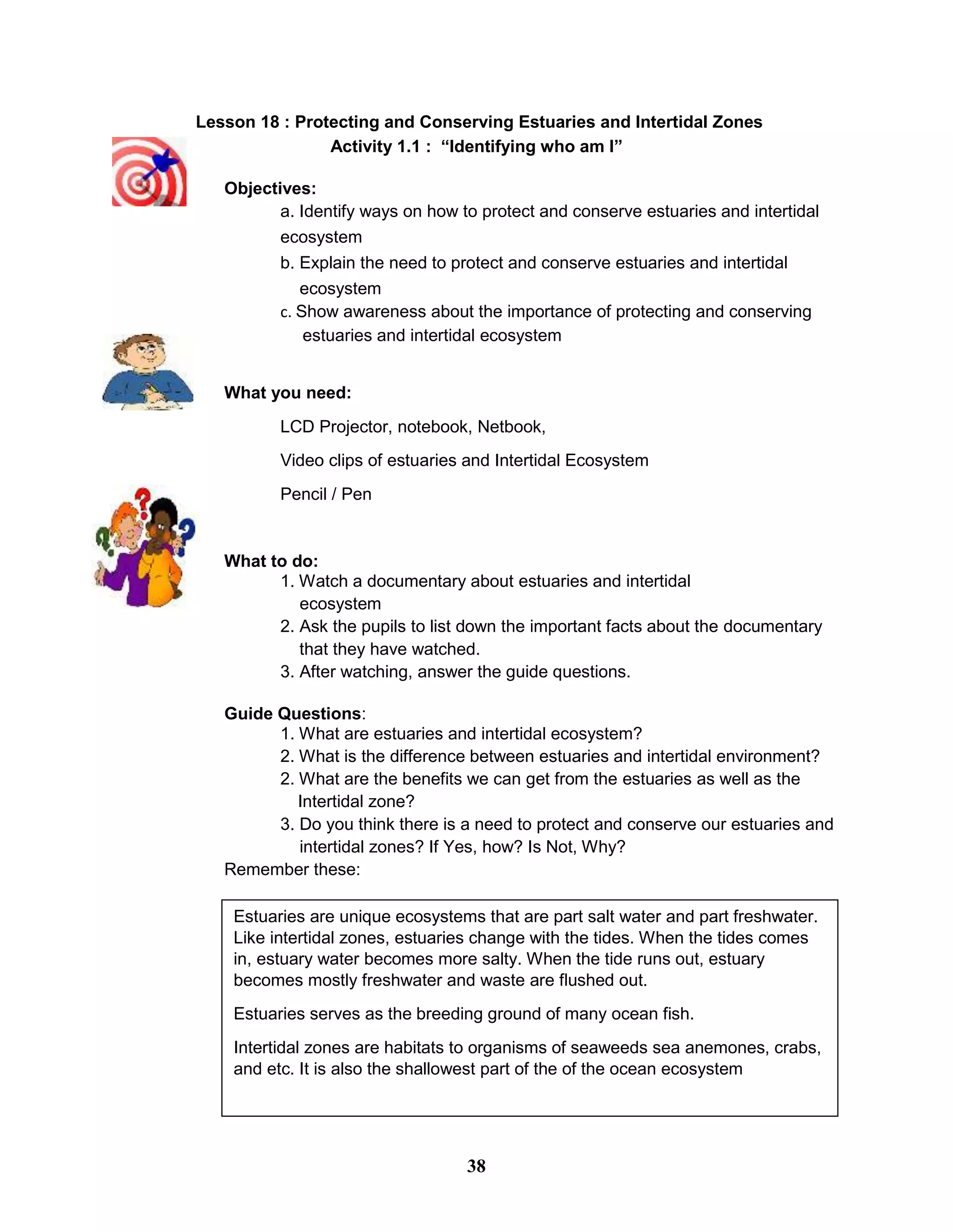 Lesson 18 : Protecting and Conserving Estuaries and Intertidal Zones
Activity 1.1 : “Identifying who am I”
Objectives:
a. Identify ways on how to protect and conserve estuaries and intertidal
ecosystem
b. Explain the need to protect and conserve estuaries and intertidal
ecosystem
c. Show awareness about the importance of protecting and conserving
estuaries and intertidal ecosystem
What you need:
LCD Projector, notebook, Netbook,
Video clips of estuaries and Intertidal Ecosystem
Pencil / Pen
What to do:
1. Watch a documentary about estuaries and intertidal
ecosystem
2. Ask the pupils to list down the important facts about the documentary
that they have watched.
3. After watching, answer the guide questions.
Guide Questions:
1. What are estuaries and intertidal ecosystem?
2. What is the difference between estuaries and intertidal environment?
2. What are the benefits we can get from the estuaries as well as the
Intertidal zone?
3. Do you think there is a need to protect and conserve our estuaries and
intertidal zones? If Yes, how? Is Not, Why?
Remember these:
Estuaries are unique ecosystems that are part salt water and part freshwater.
Like intertidal zones, estuaries change with the tides. When the tides comes
in, estuary water becomes more salty. When the tide runs out, estuary
becomes mostly freshwater and waste are flushed out.
Estuaries serves as the breeding ground of many ocean fish.
Intertidal zones are habitats to organisms of seaweeds sea anemones, crabs,
and etc. It is also the shallowest part of the of the ocean ecosystem
38
 