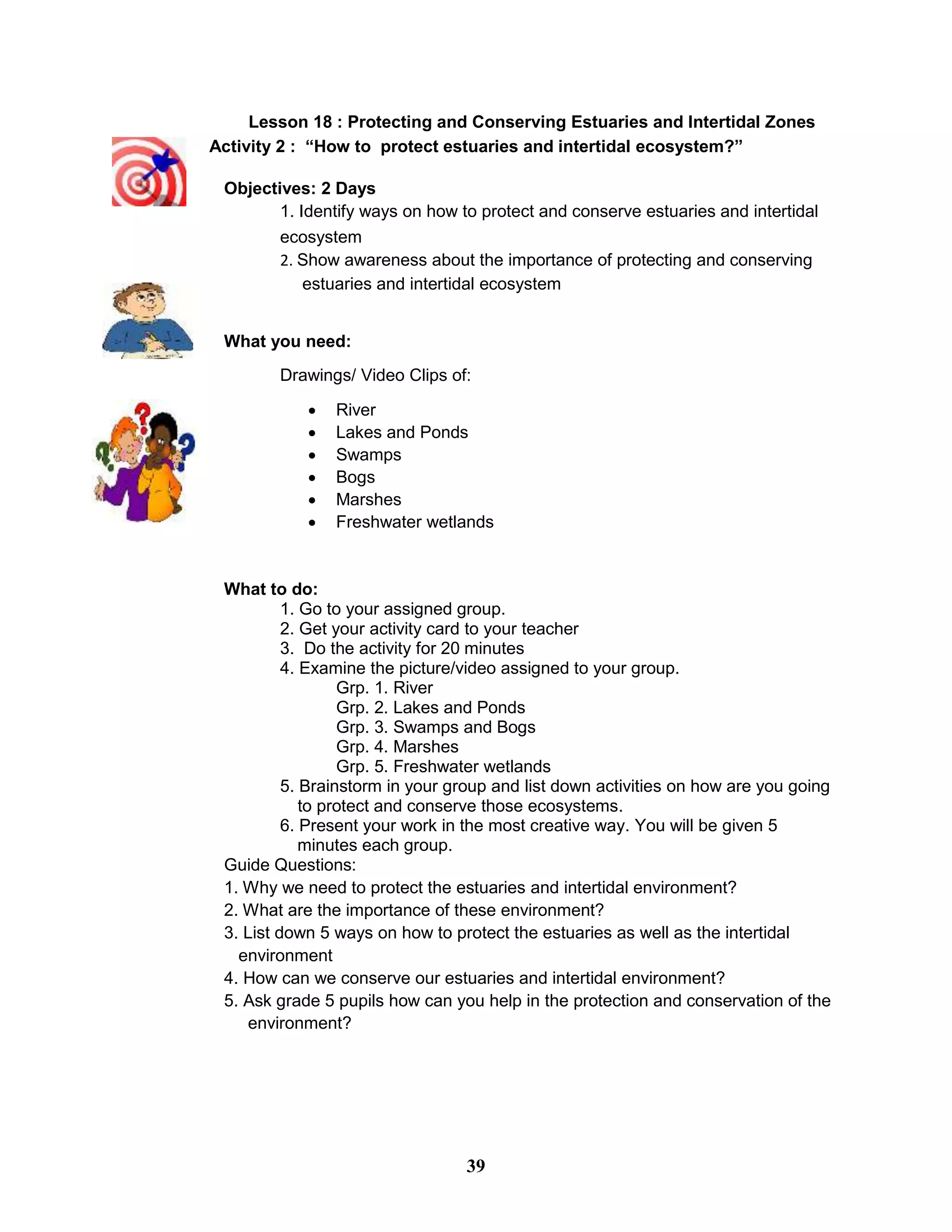Lesson 18 : Protecting and Conserving Estuaries and Intertidal Zones
Activity 2 : “How to protect estuaries and intertidal ecosystem?”
Objectives: 2 Days
1. Identify ways on how to protect and conserve estuaries and intertidal
ecosystem
2. Show awareness about the importance of protecting and conserving
estuaries and intertidal ecosystem
What you need:
Drawings/ Video Clips of:
 River
 Lakes and Ponds
 Swamps
 Bogs
 Marshes
 Freshwater wetlands
What to do:
1. Go to your assigned group.
2. Get your activity card to your teacher
3. Do the activity for 20 minutes
4. Examine the picture/video assigned to your group.
Grp. 1. River
Grp. 2. Lakes and Ponds
Grp. 3. Swamps and Bogs
Grp. 4. Marshes
Grp. 5. Freshwater wetlands
5. Brainstorm in your group and list down activities on how are you going
to protect and conserve those ecosystems.
6. Present your work in the most creative way. You will be given 5
minutes each group.
Guide Questions:
1. Why we need to protect the estuaries and intertidal environment?
2. What are the importance of these environment?
3. List down 5 ways on how to protect the estuaries as well as the intertidal
environment
4. How can we conserve our estuaries and intertidal environment?
5. Ask grade 5 pupils how can you help in the protection and conservation of the
environment?
39
 