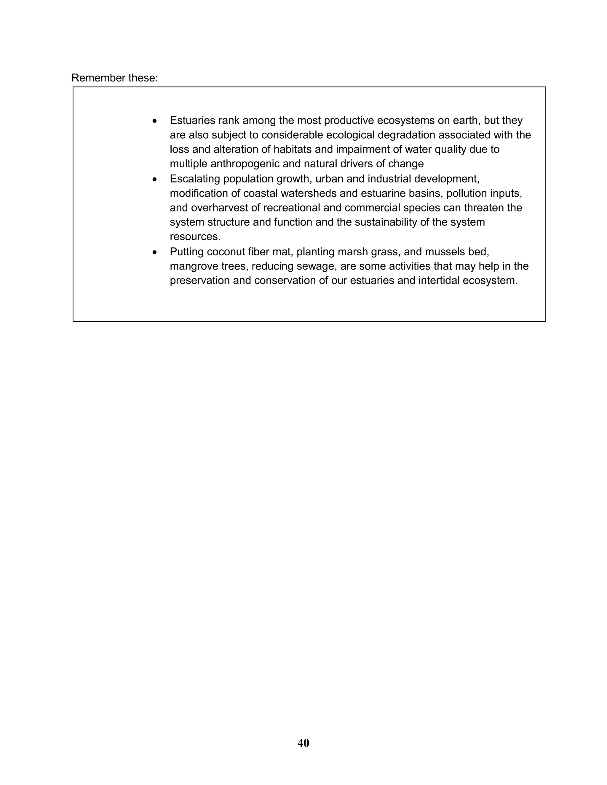  Estuaries rank among the most productive ecosystems on earth, but they
are also subject to considerable ecological degradation associated with the
loss and alteration of habitats and impairment of water quality due to
multiple anthropogenic and natural drivers of change
 Escalating population growth, urban and industrial development,
modification of coastal watersheds and estuarine basins, pollution inputs,
and overharvest of recreational and commercial species can threaten the
system structure and function and the sustainability of the system
resources.
 Putting coconut fiber mat, planting marsh grass, and mussels bed,
mangrove trees, reducing sewage, are some activities that may help in the
preservation and conservation of our estuaries and intertidal ecosystem.
Remember these:
40
 