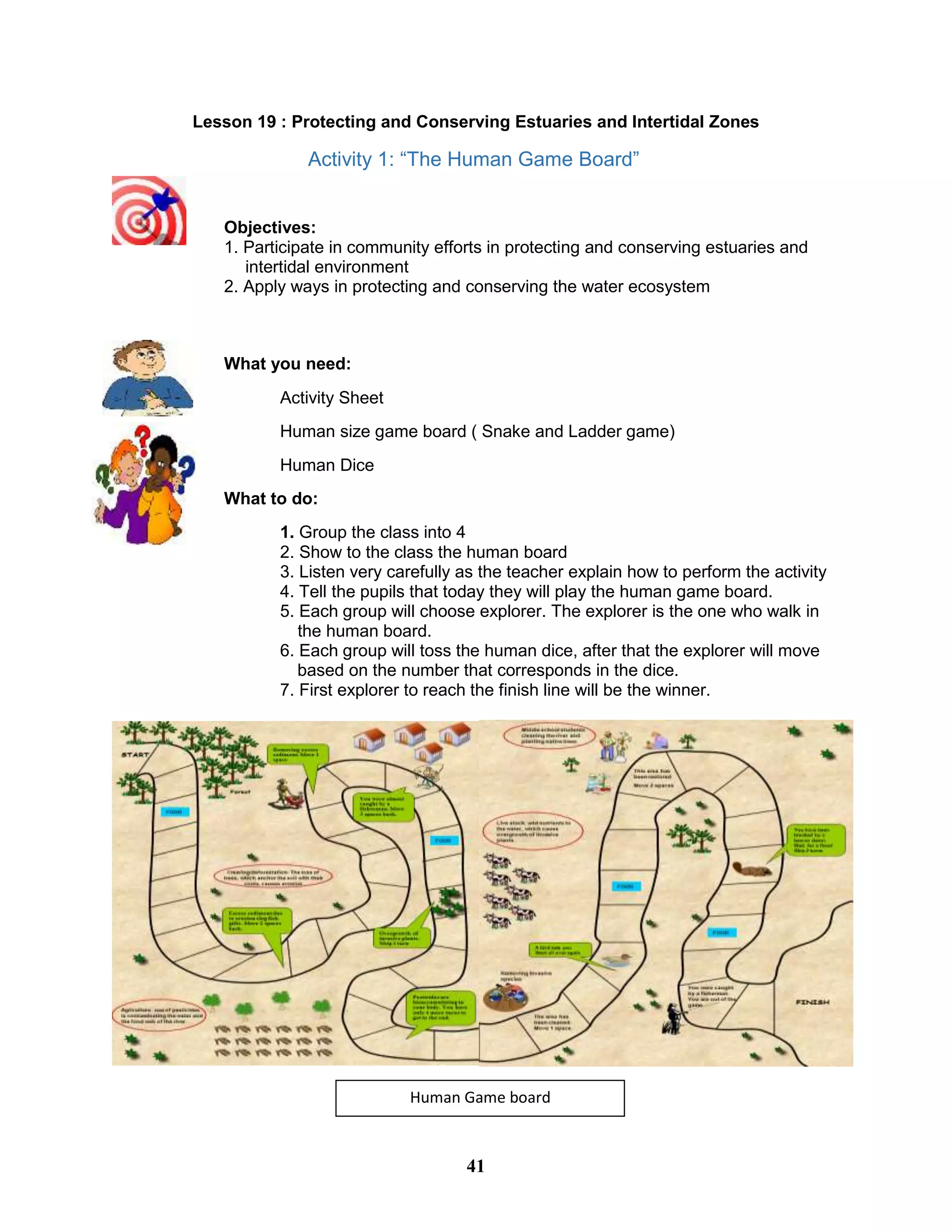 Lesson 19 : Protecting and Conserving Estuaries and Intertidal Zones
Activity 1: “The Human Game Board”
Objectives:
1. Participate in community efforts in protecting and conserving estuaries and
intertidal environment
2. Apply ways in protecting and conserving the water ecosystem
What you need:
Activity Sheet
Human size game board ( Snake and Ladder game)
Human Dice
What to do:
1. Group the class into 4
2. Show to the class the human board
3. Listen very carefully as the teacher explain how to perform the activity
4. Tell the pupils that today they will play the human game board.
5. Each group will choose explorer. The explorer is the one who walk in
the human board.
6. Each group will toss the human dice, after that the explorer will move
based on the number that corresponds in the dice.
7. First explorer to reach the finish line will be the winner.
Human Game board
41
 