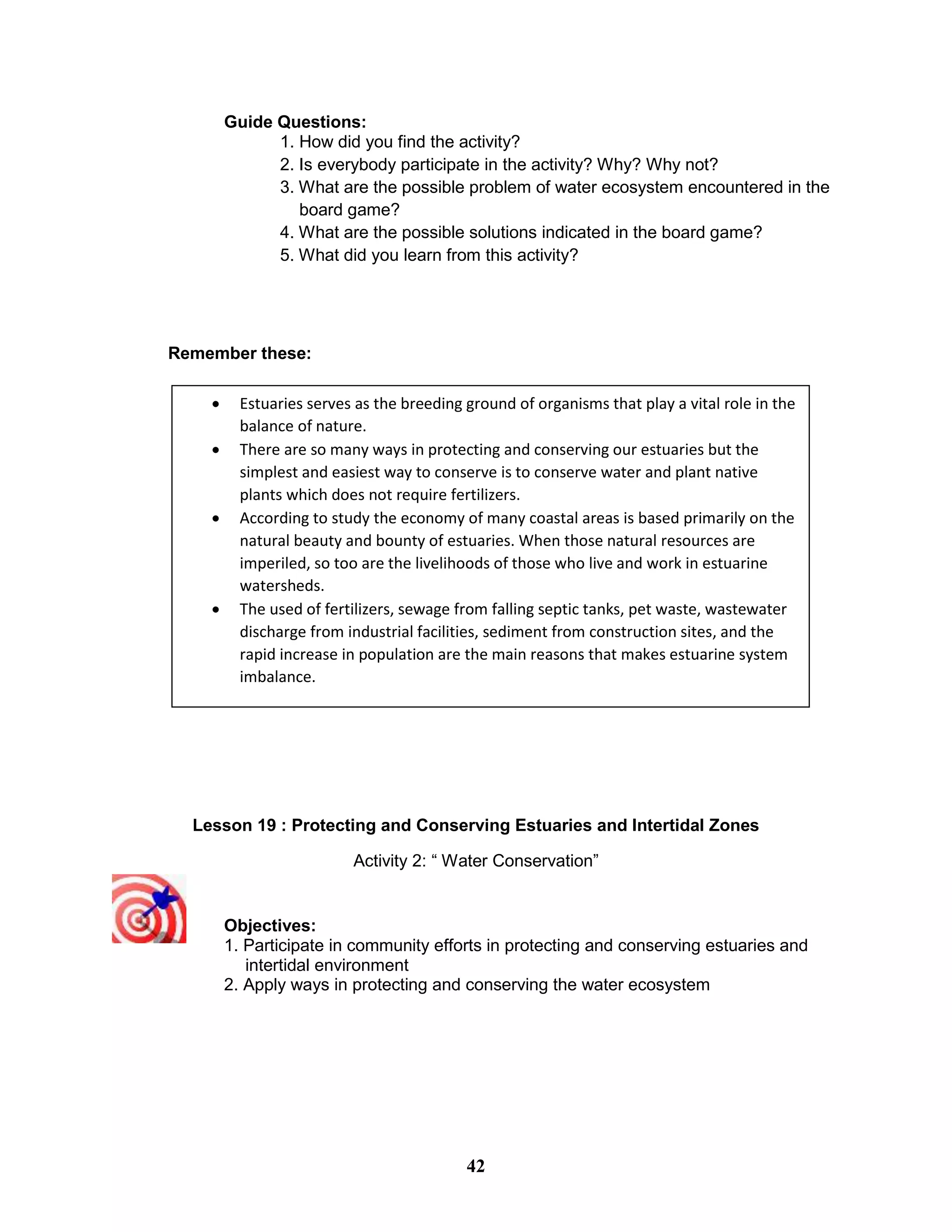 Guide Questions:
1. How did you find the activity?
2. Is everybody participate in the activity? Why? Why not?
3. What are the possible problem of water ecosystem encountered in the
board game?
4. What are the possible solutions indicated in the board game?
5. What did you learn from this activity?
Remember these:
Lesson 19 : Protecting and Conserving Estuaries and Intertidal Zones
Activity 2: “ Water Conservation”
Objectives:
1. Participate in community efforts in protecting and conserving estuaries and
intertidal environment
2. Apply ways in protecting and conserving the water ecosystem
 Estuaries serves as the breeding ground of organisms that play a vital role in the
balance of nature.
 There are so many ways in protecting and conserving our estuaries but the
simplest and easiest way to conserve is to conserve water and plant native
plants which does not require fertilizers.
 According to study the economy of many coastal areas is based primarily on the
natural beauty and bounty of estuaries. When those natural resources are
imperiled, so too are the livelihoods of those who live and work in estuarine
watersheds.
 The used of fertilizers, sewage from falling septic tanks, pet waste, wastewater
discharge from industrial facilities, sediment from construction sites, and the
rapid increase in population are the main reasons that makes estuarine system
imbalance.
42
 