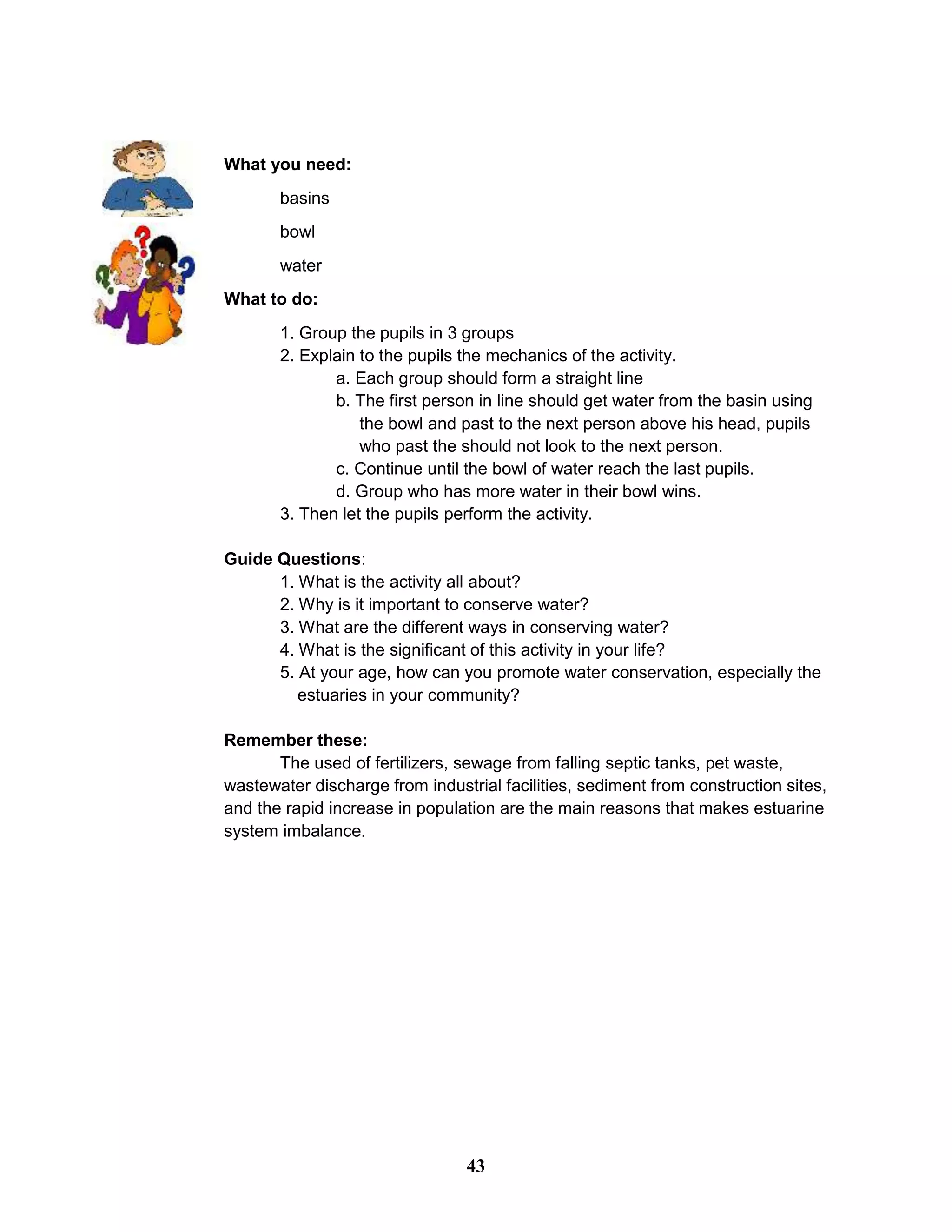 What you need:
basins
bowl
water
What to do:
1. Group the pupils in 3 groups
2. Explain to the pupils the mechanics of the activity.
a. Each group should form a straight line
b. The first person in line should get water from the basin using
the bowl and past to the next person above his head, pupils
who past the should not look to the next person.
c. Continue until the bowl of water reach the last pupils.
d. Group who has more water in their bowl wins.
3. Then let the pupils perform the activity.
Guide Questions:
1. What is the activity all about?
2. Why is it important to conserve water?
3. What are the different ways in conserving water?
4. What is the significant of this activity in your life?
5. At your age, how can you promote water conservation, especially the
estuaries in your community?
Remember these:
The used of fertilizers, sewage from falling septic tanks, pet waste,
wastewater discharge from industrial facilities, sediment from construction sites,
and the rapid increase in population are the main reasons that makes estuarine
system imbalance.
43
 