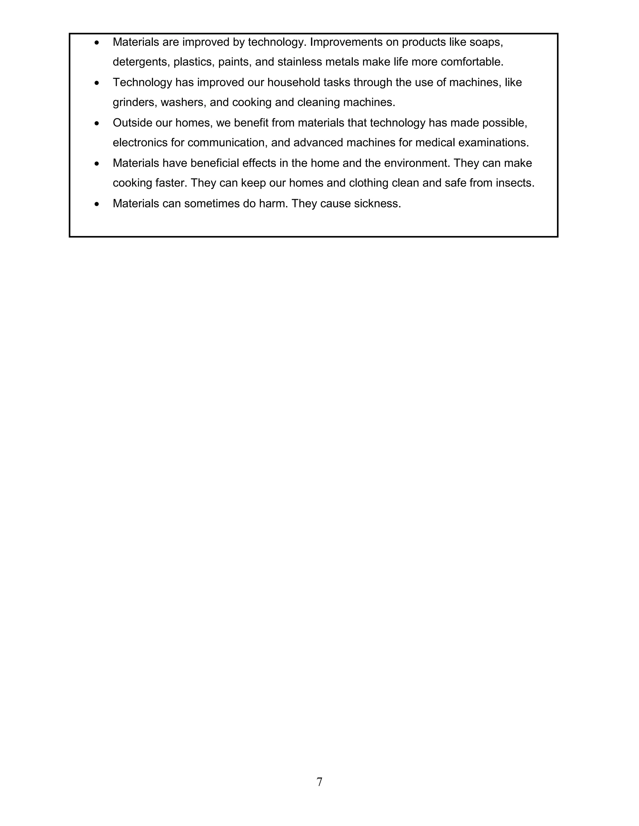  Materials are improved by technology. Improvements on products like soaps,
detergents, plastics, paints, and stainless metals make life more comfortable.
 Technology has improved our household tasks through the use of machines, like
grinders, washers, and cooking and cleaning machines.
 Outside our homes, we benefit from materials that technology has made possible,
electronics for communication, and advanced machines for medical examinations.
 Materials have beneficial effects in the home and the environment. They can make
cooking faster. They can keep our homes and clothing clean and safe from insects.
 Materials can sometimes do harm. They cause sickness.
7
 