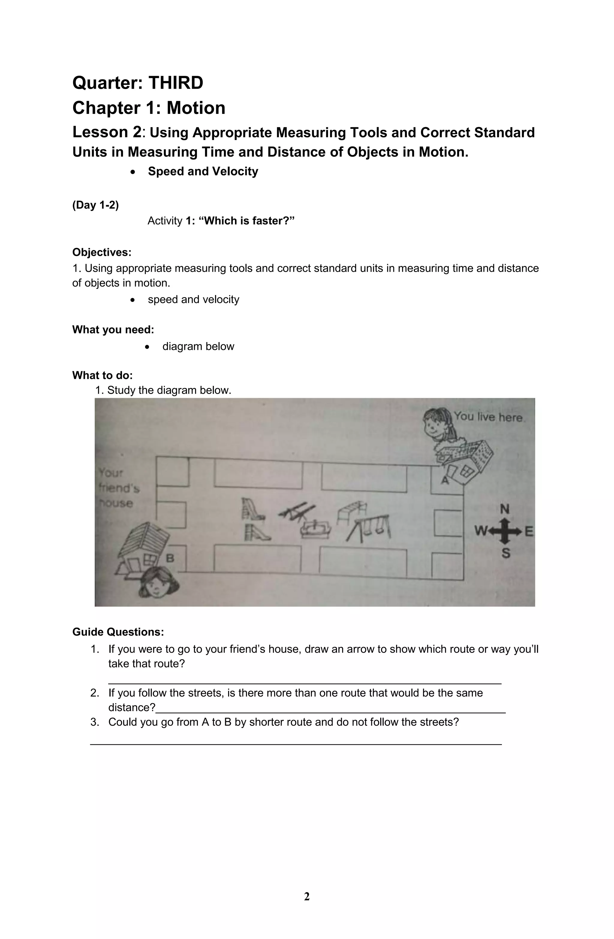 Quarter: THIRD
Chapter 1: Motion
Lesson 2: Using Appropriate Measuring Tools and Correct Standard
Units in Measuring Time and Distance of Objects in Motion.
 Speed and Velocity
(Day 1-2)
Activity 1: “Which is faster?”
Objectives:
1. Using appropriate measuring tools and correct standard units in measuring time and distance
of objects in motion.
 speed and velocity
What you need:
 diagram below
What to do:
1. Study the diagram below.
Guide Questions:
1. If you were to go to your friend’s house, draw an arrow to show which route or way you’ll
take that route?
________________________________________________________________
2. If you follow the streets, is there more than one route that would be the same
distance?_________________________________________________________
3. Could you go from A to B by shorter route and do not follow the streets?
___________________________________________________________________
2
 