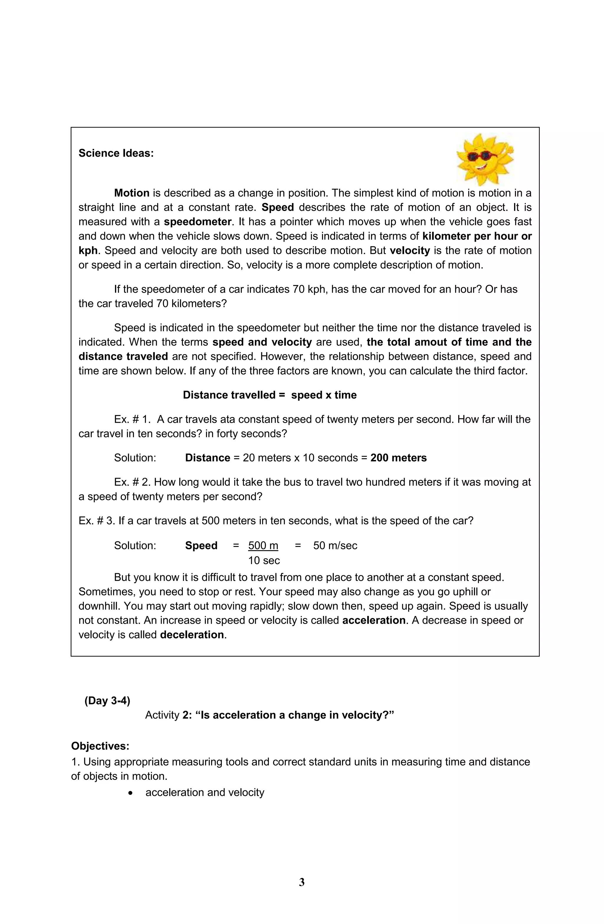 Science Ideas:
Motion is described as a change in position. The simplest kind of motion is motion in a
straight line and at a constant rate. Speed describes the rate of motion of an object. It is
measured with a speedometer. It has a pointer which moves up when the vehicle goes fast
and down when the vehicle slows down. Speed is indicated in terms of kilometer per hour or
kph. Speed and velocity are both used to describe motion. But velocity is the rate of motion
or speed in a certain direction. So, velocity is a more complete description of motion.
If the speedometer of a car indicates 70 kph, has the car moved for an hour? Or has
the car traveled 70 kilometers?
Speed is indicated in the speedometer but neither the time nor the distance traveled is
indicated. When the terms speed and velocity are used, the total amout of time and the
distance traveled are not specified. However, the relationship between distance, speed and
time are shown below. If any of the three factors are known, you can calculate the third factor.
Distance travelled = speed x time
Ex. # 1. A car travels ata constant speed of twenty meters per second. How far will the
car travel in ten seconds? in forty seconds?
Solution: Distance = 20 meters x 10 seconds = 200 meters
Ex. # 2. How long would it take the bus to travel two hundred meters if it was moving at
a speed of twenty meters per second?
Ex. # 3. If a car travels at 500 meters in ten seconds, what is the speed of the car?
Solution: Speed = 500 m = 50 m/sec
10 sec
But you know it is difficult to travel from one place to another at a constant speed.
Sometimes, you need to stop or rest. Your speed may also change as you go uphill or
downhill. You may start out moving rapidly; slow down then, speed up again. Speed is usually
not constant. An increase in speed or velocity is called acceleration. A decrease in speed or
velocity is called deceleration.
(Day 3-4)
Activity 2: “Is acceleration a change in velocity?”
Objectives:
1. Using appropriate measuring tools and correct standard units in measuring time and distance
of objects in motion.
 acceleration and velocity
3
 