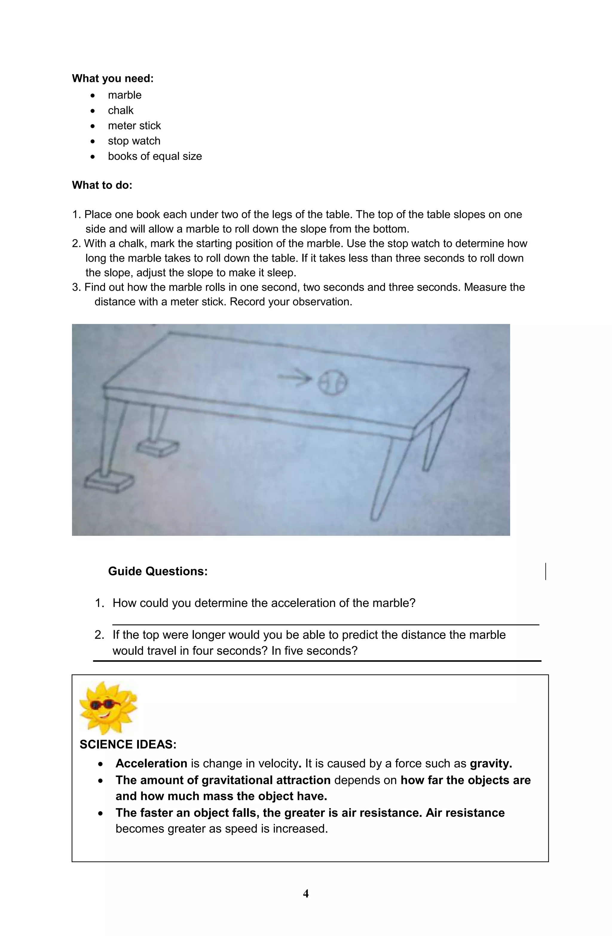 What you need:
 marble
 chalk
 meter stick
 stop watch
 books of equal size
What to do:
1. Place one book each under two of the legs of the table. The top of the table slopes on one
side and will allow a marble to roll down the slope from the bottom.
2. With a chalk, mark the starting position of the marble. Use the stop watch to determine how
long the marble takes to roll down the table. If it takes less than three seconds to roll down
the slope, adjust the slope to make it sleep.
3. Find out how the marble rolls in one second, two seconds and three seconds. Measure the
distance with a meter stick. Record your observation.
Guide Questions:
1. How could you determine the acceleration of the marble?
________________________________________________________________
2. If the top were longer would you be able to predict the distance the marble
would travel in four seconds? In five seconds?
SCIENCE IDEAS:
 Acceleration is change in velocity. It is caused by a force such as gravity.
 The amount of gravitational attraction depends on how far the objects are
and how much mass the object have.
 The faster an object falls, the greater is air resistance. Air resistance
becomes greater as speed is increased.
4
 