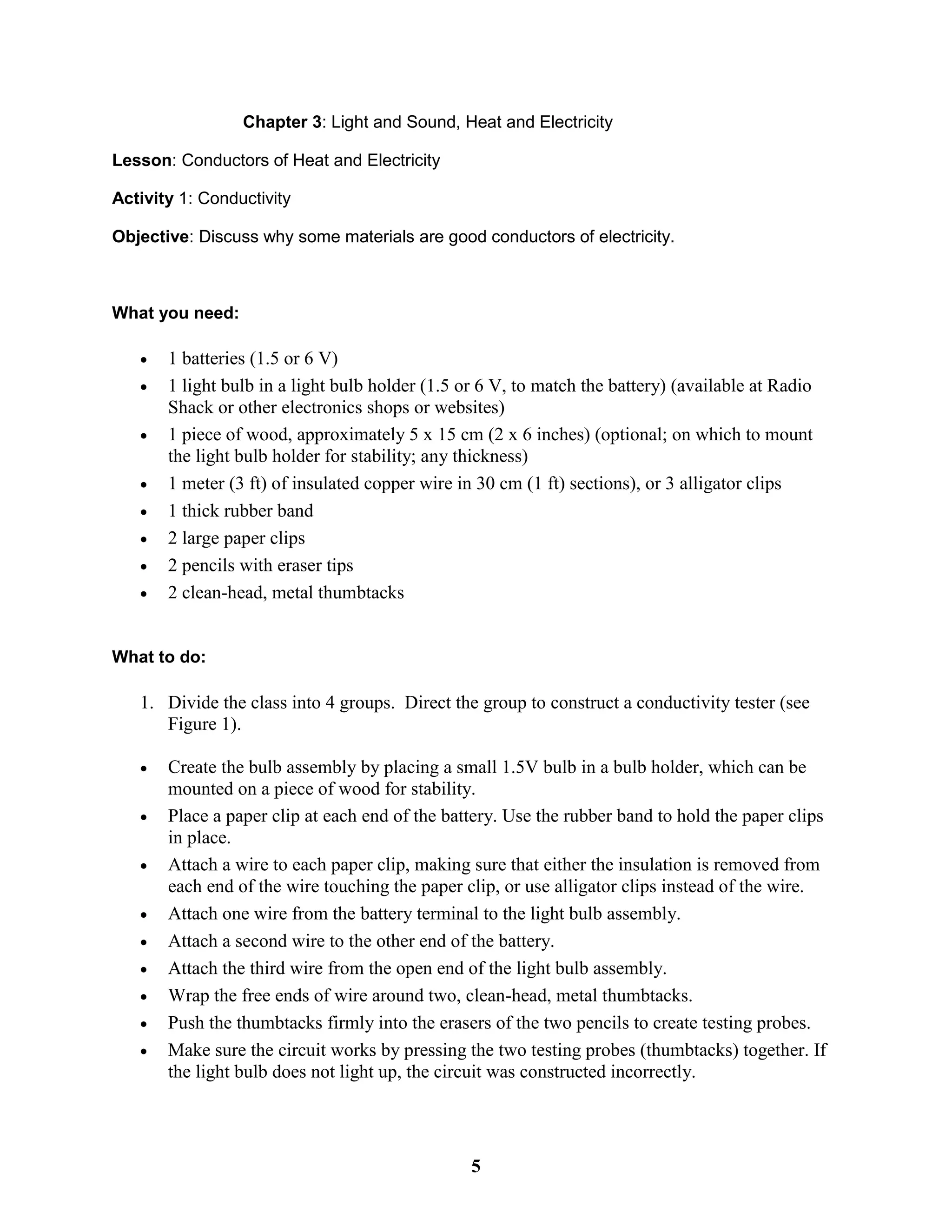 Chapter 3: Light and Sound, Heat and Electricity
Lesson: Conductors of Heat and Electricity
Activity 1: Conductivity
Objective: Discuss why some materials are good conductors of electricity.
What you need:
 1 batteries (1.5 or 6 V)
 1 light bulb in a light bulb holder (1.5 or 6 V, to match the battery) (available at Radio
Shack or other electronics shops or websites)
 1 piece of wood, approximately 5 x 15 cm (2 x 6 inches) (optional; on which to mount
the light bulb holder for stability; any thickness)
 1 meter (3 ft) of insulated copper wire in 30 cm (1 ft) sections), or 3 alligator clips
 1 thick rubber band
 2 large paper clips
 2 pencils with eraser tips
 2 clean-head, metal thumbtacks
What to do:
1. Divide the class into 4 groups. Direct the group to construct a conductivity tester (see
Figure 1).
 Create the bulb assembly by placing a small 1.5V bulb in a bulb holder, which can be
mounted on a piece of wood for stability.
 Place a paper clip at each end of the battery. Use the rubber band to hold the paper clips
in place.
 Attach a wire to each paper clip, making sure that either the insulation is removed from
each end of the wire touching the paper clip, or use alligator clips instead of the wire.
 Attach one wire from the battery terminal to the light bulb assembly.
 Attach a second wire to the other end of the battery.
 Attach the third wire from the open end of the light bulb assembly.
 Wrap the free ends of wire around two, clean-head, metal thumbtacks.
 Push the thumbtacks firmly into the erasers of the two pencils to create testing probes.
 Make sure the circuit works by pressing the two testing probes (thumbtacks) together. If
the light bulb does not light up, the circuit was constructed incorrectly.
5
 