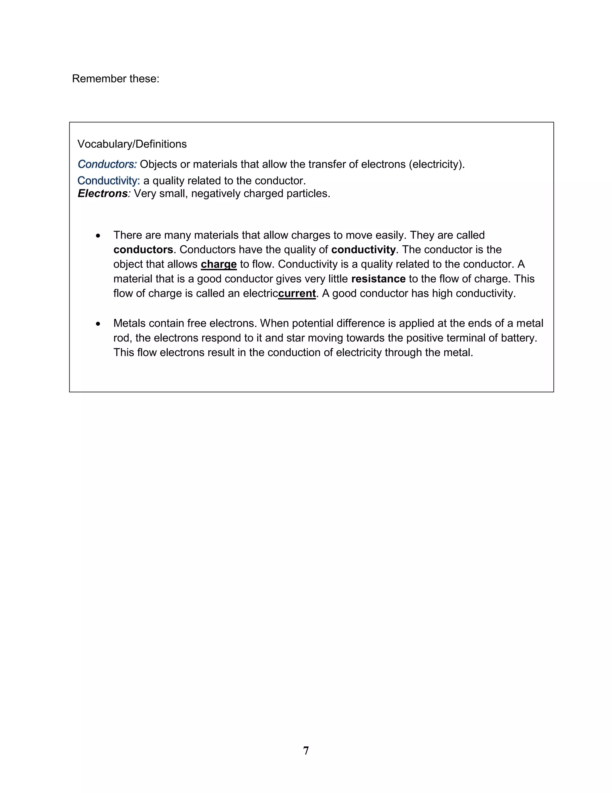 Remember these:
Vocabulary/Definitions
Objects or materials that allow the transfer of electrons (electricity).
a quality related to the conductor.
Electrons: Very small, negatively charged particles.
 There are many materials that allow charges to move easily. They are called
conductors. Conductors have the quality of conductivity. The conductor is the
object that allows charge to flow. Conductivity is a quality related to the conductor. A
material that is a good conductor gives very little resistance to the flow of charge. This
flow of charge is called an electriccurrent. A good conductor has high conductivity.
 Metals contain free electrons. When potential difference is applied at the ends of a metal
rod, the electrons respond to it and star moving towards the positive terminal of battery.
This flow electrons result in the conduction of electricity through the metal.
7
 