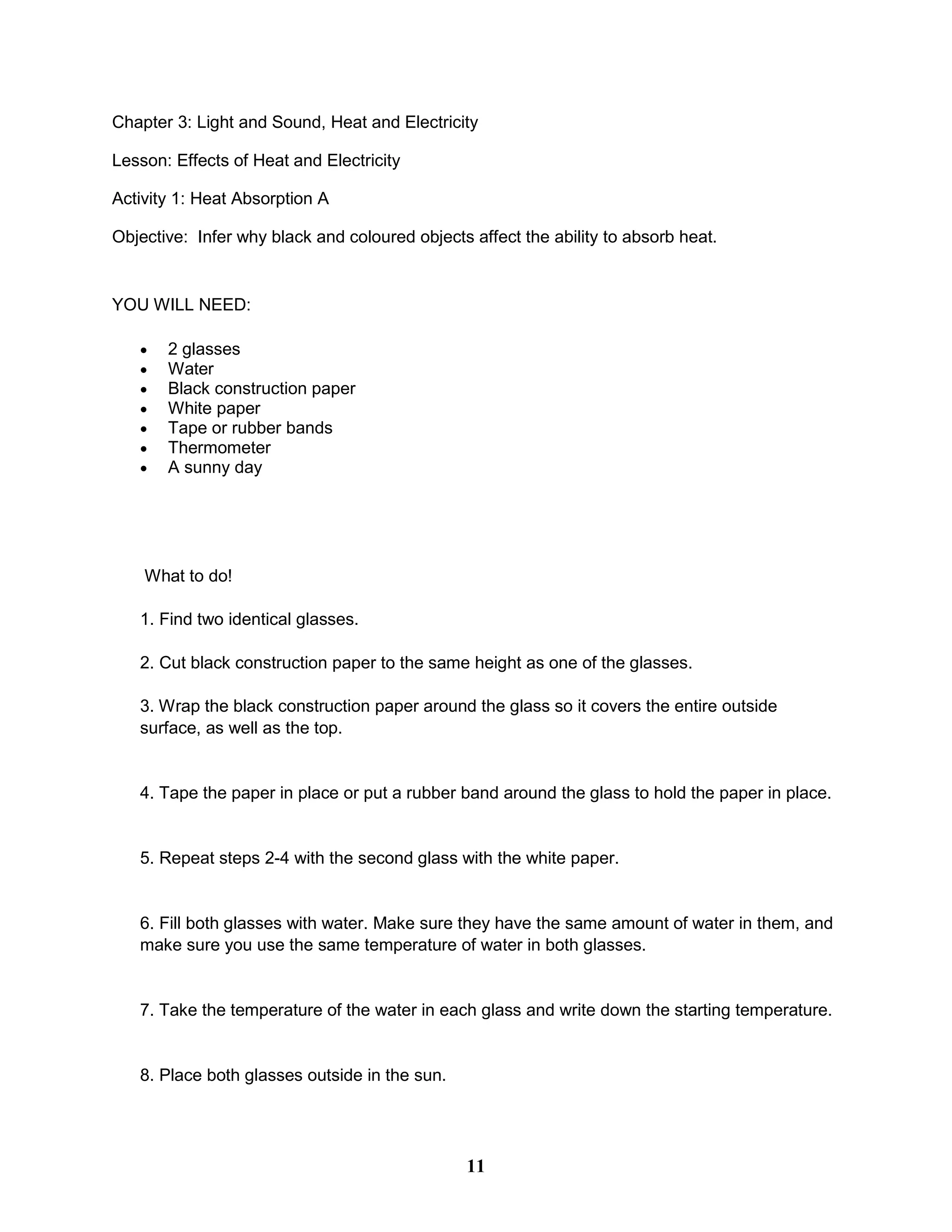 Chapter 3: Light and Sound, Heat and Electricity
Lesson: Effects of Heat and Electricity
Activity 1: Heat Absorption A
Objective: Infer why black and coloured objects affect the ability to absorb heat.
YOU WILL NEED:
 2 glasses
 Water
 Black construction paper
 White paper
 Tape or rubber bands
 Thermometer
 A sunny day
What to do!
1. Find two identical glasses.
2. Cut black construction paper to the same height as one of the glasses.
3. Wrap the black construction paper around the glass so it covers the entire outside
surface, as well as the top.
4. Tape the paper in place or put a rubber band around the glass to hold the paper in place.
5. Repeat steps 2-4 with the second glass with the white paper.
6. Fill both glasses with water. Make sure they have the same amount of water in them, and
make sure you use the same temperature of water in both glasses.
7. Take the temperature of the water in each glass and write down the starting temperature.
8. Place both glasses outside in the sun.
11
 