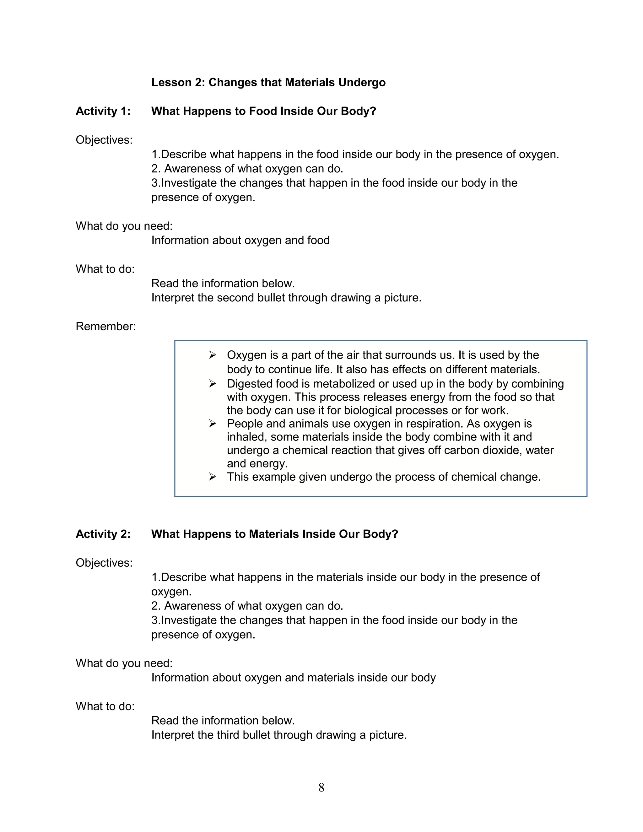 Lesson 2: Changes that Materials Undergo
Activity 1: What Happens to Food Inside Our Body?
Objectives:
1.Describe what happens in the food inside our body in the presence of oxygen.
2. Awareness of what oxygen can do.
3.Investigate the changes that happen in the food inside our body in the
presence of oxygen.
What do you need:
Information about oxygen and food
What to do:
Read the information below.
Interpret the second bullet through drawing a picture.
Remember:
 Oxygen is a part of the air that surrounds us. It is used by the
body to continue life. It also has effects on different materials.
 Digested food is metabolized or used up in the body by combining
with oxygen. This process releases energy from the food so that
the body can use it for biological processes or for work.
 People and animals use oxygen in respiration. As oxygen is
inhaled, some materials inside the body combine with it and
undergo a chemical reaction that gives off carbon dioxide, water
and energy.
 This example given undergo the process of chemical change.
Activity 2: What Happens to Materials Inside Our Body?
Objectives:
1.Describe what happens in the materials inside our body in the presence of
oxygen.
2. Awareness of what oxygen can do.
3.Investigate the changes that happen in the food inside our body in the
presence of oxygen.
What do you need:
Information about oxygen and materials inside our body
What to do:
Read the information below.
Interpret the third bullet through drawing a picture.
8
 