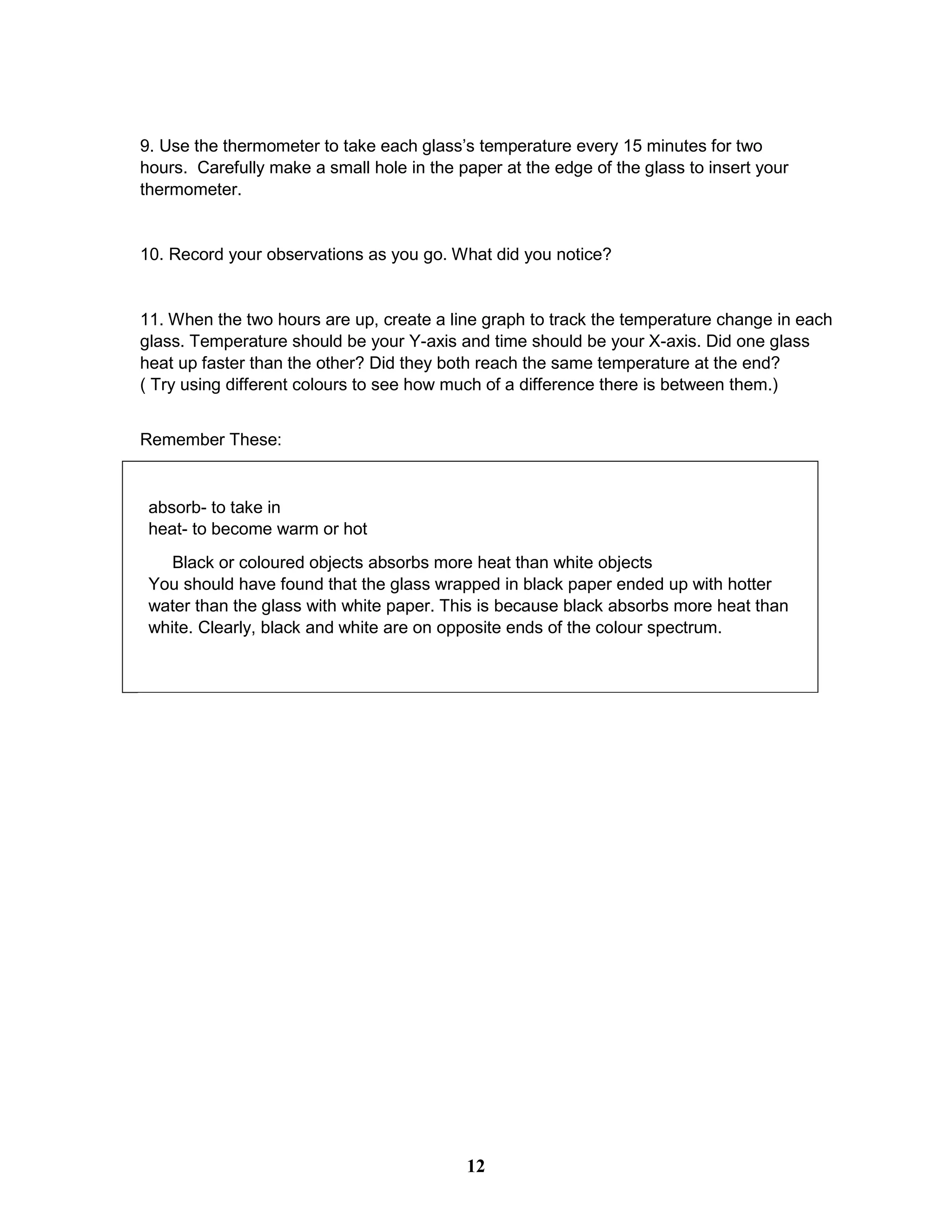9. Use the thermometer to take each glass’s temperature every 15 minutes for two
hours. Carefully make a small hole in the paper at the edge of the glass to insert your
thermometer.
10. Record your observations as you go. What did you notice?
11. When the two hours are up, create a line graph to track the temperature change in each
glass. Temperature should be your Y-axis and time should be your X-axis. Did one glass
heat up faster than the other? Did they both reach the same temperature at the end?
( Try using different colours to see how much of a difference there is between them.)
Remember These:
absorb- to take in
heat- to become warm or hot
Black or coloured objects absorbs more heat than white objects
You should have found that the glass wrapped in black paper ended up with hotter
water than the glass with white paper. This is because black absorbs more heat than
white. Clearly, black and white are on opposite ends of the colour spectrum.
12
 