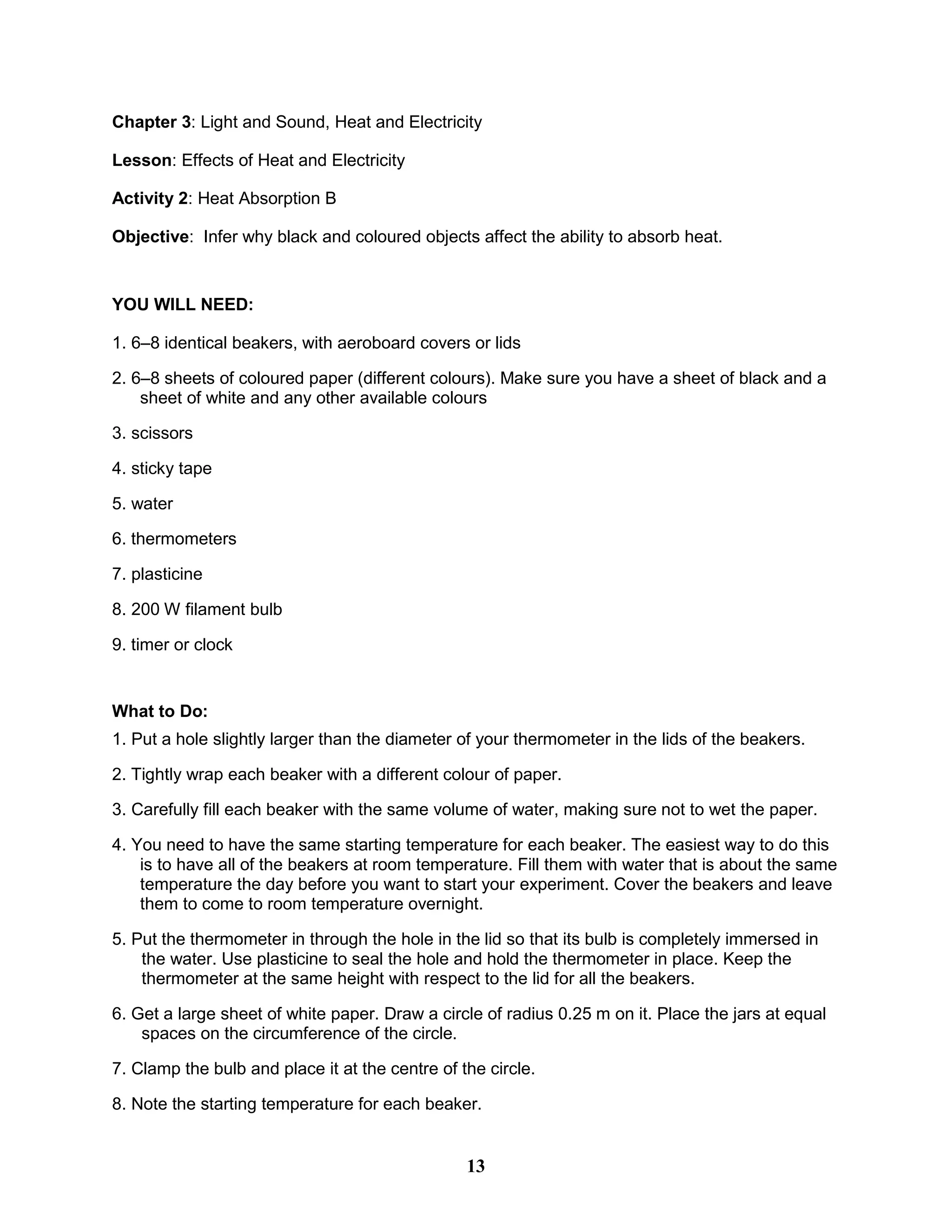 Chapter 3: Light and Sound, Heat and Electricity
Lesson: Effects of Heat and Electricity
Activity 2: Heat Absorption B
Objective: Infer why black and coloured objects affect the ability to absorb heat.
YOU WILL NEED:
1. 6–8 identical beakers, with aeroboard covers or lids
2. 6–8 sheets of coloured paper (different colours). Make sure you have a sheet of black and a
sheet of white and any other available colours
3. scissors
4. sticky tape
5. water
6. thermometers
7. plasticine
8. 200 W filament bulb
9. timer or clock
What to Do:
1. Put a hole slightly larger than the diameter of your thermometer in the lids of the beakers.
2. Tightly wrap each beaker with a different colour of paper.
3. Carefully fill each beaker with the same volume of water, making sure not to wet the paper.
4. You need to have the same starting temperature for each beaker. The easiest way to do this
is to have all of the beakers at room temperature. Fill them with water that is about the same
temperature the day before you want to start your experiment. Cover the beakers and leave
them to come to room temperature overnight.
5. Put the thermometer in through the hole in the lid so that its bulb is completely immersed in
the water. Use plasticine to seal the hole and hold the thermometer in place. Keep the
thermometer at the same height with respect to the lid for all the beakers.
6. Get a large sheet of white paper. Draw a circle of radius 0.25 m on it. Place the jars at equal
spaces on the circumference of the circle.
7. Clamp the bulb and place it at the centre of the circle.
8. Note the starting temperature for each beaker.
13
 