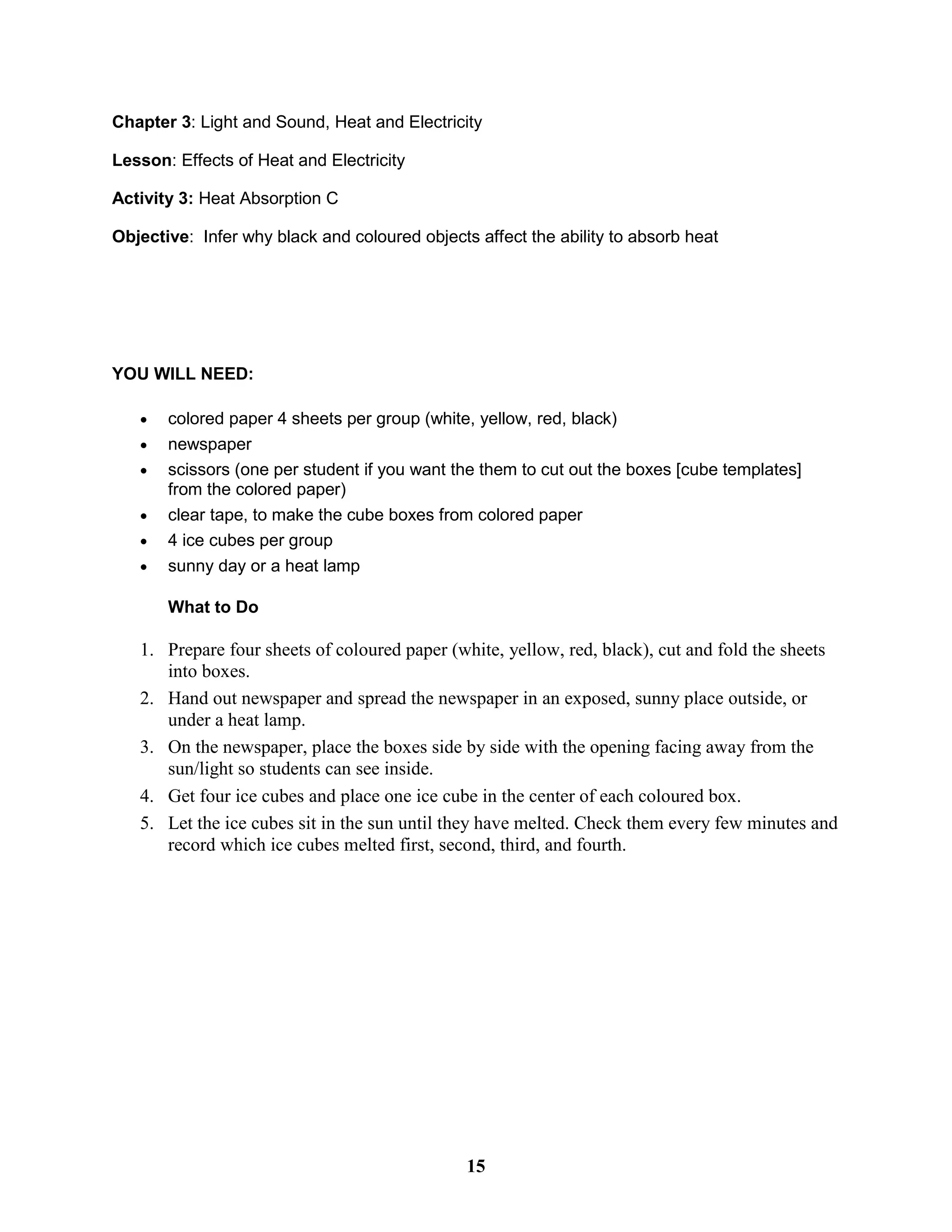 Chapter 3: Light and Sound, Heat and Electricity
Lesson: Effects of Heat and Electricity
Activity 3: Heat Absorption C
Objective: Infer why black and coloured objects affect the ability to absorb heat
YOU WILL NEED:
 colored paper 4 sheets per group (white, yellow, red, black)
 newspaper
 scissors (one per student if you want the them to cut out the boxes [cube templates]
from the colored paper)
 clear tape, to make the cube boxes from colored paper
 4 ice cubes per group
 sunny day or a heat lamp
What to Do
1. Prepare four sheets of coloured paper (white, yellow, red, black), cut and fold the sheets
into boxes.
2. Hand out newspaper and spread the newspaper in an exposed, sunny place outside, or
under a heat lamp.
3. On the newspaper, place the boxes side by side with the opening facing away from the
sun/light so students can see inside.
4. Get four ice cubes and place one ice cube in the center of each coloured box.
5. Let the ice cubes sit in the sun until they have melted. Check them every few minutes and
record which ice cubes melted first, second, third, and fourth.
15
 