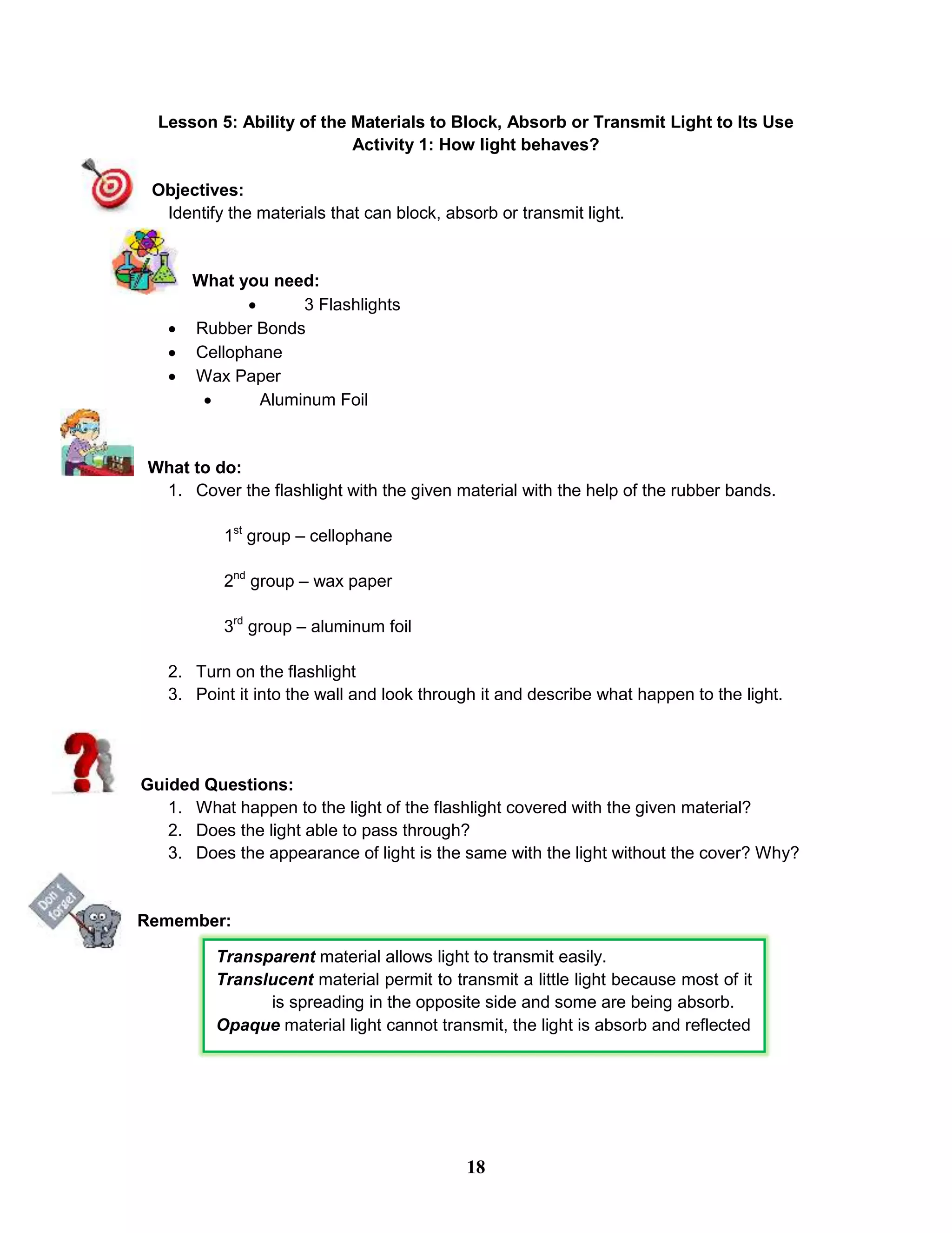 Lesson 5: Ability of the Materials to Block, Absorb or Transmit Light to Its Use
Activity 1: How light behaves?
Objectives:
Identify the materials that can block, absorb or transmit light.
What you need:
 3 Flashlights
 Rubber Bonds
 Cellophane
 Wax Paper
 Aluminum Foil
What to do:
1. Cover the flashlight with the given material with the help of the rubber bands.
1st
group – cellophane
2nd
group – wax paper
3rd
group – aluminum foil
2. Turn on the flashlight
3. Point it into the wall and look through it and describe what happen to the light.
Guided Questions:
1. What happen to the light of the flashlight covered with the given material?
2. Does the light able to pass through?
3. Does the appearance of light is the same with the light without the cover? Why?
Remember:
Transparent material allows light to transmit easily.
Translucent material permit to transmit a little light because most of it
is spreading in the opposite side and some are being absorb.
Opaque material light cannot transmit, the light is absorb and reflected
18
 