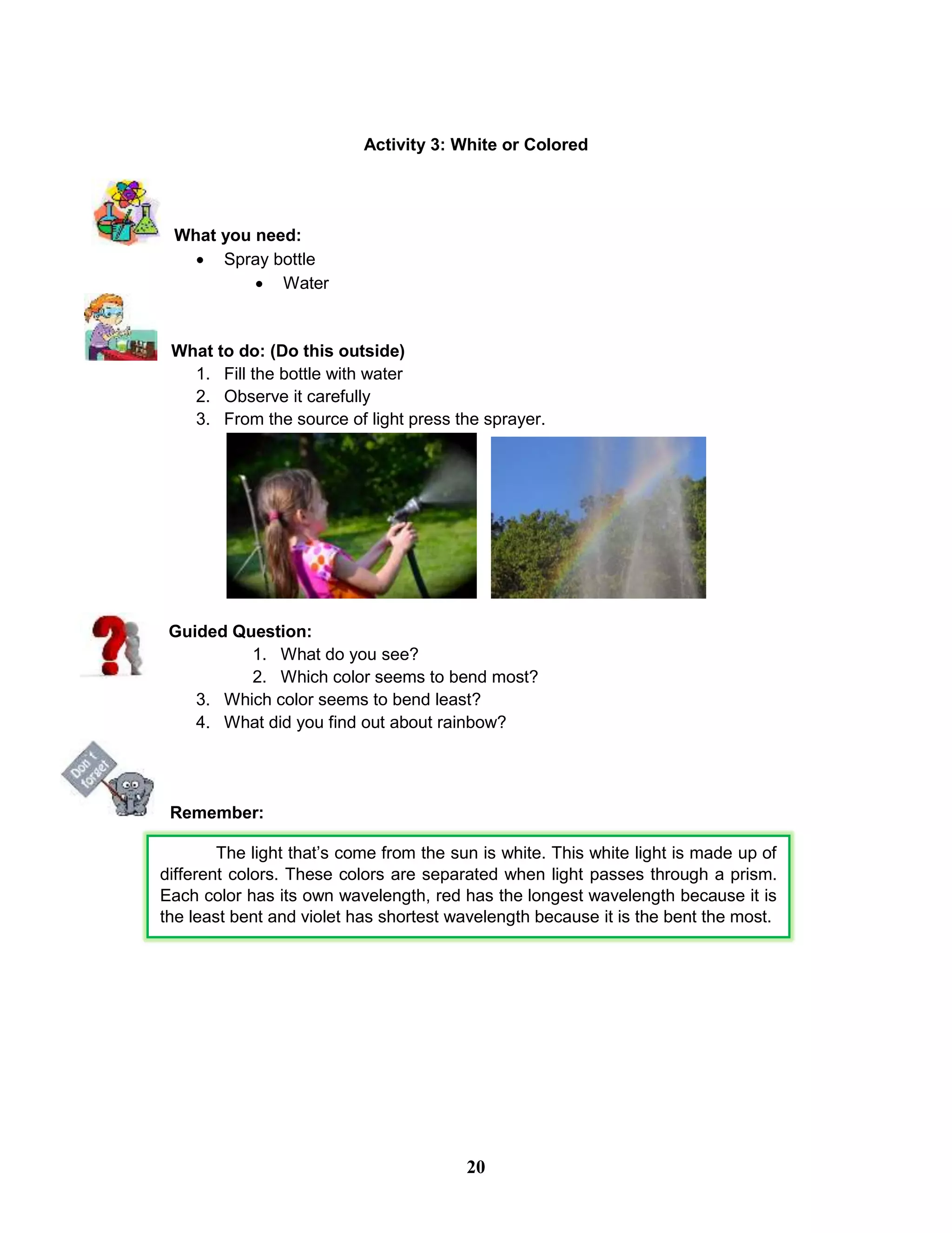 Activity 3: White or Colored
What you need:
 Spray bottle
 Water
What to do: (Do this outside)
1. Fill the bottle with water
2. Observe it carefully
3. From the source of light press the sprayer.
Guided Question:
1. What do you see?
2. Which color seems to bend most?
3. Which color seems to bend least?
4. What did you find out about rainbow?
Remember:
The light that’s come from the sun is white. This white light is made up of
different colors. These colors are separated when light passes through a prism.
Each color has its own wavelength, red has the longest wavelength because it is
the least bent and violet has shortest wavelength because it is the bent the most.
20
 