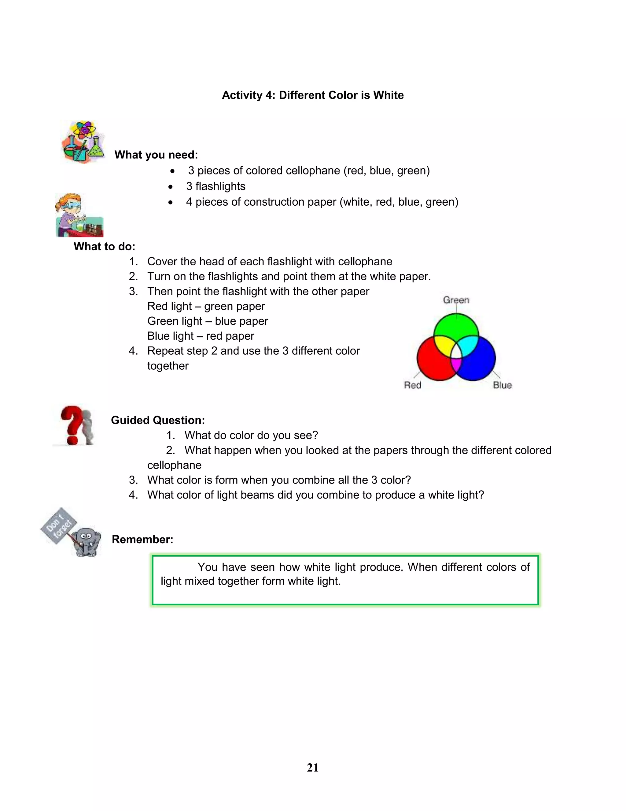 Activity 4: Different Color is White
What you need:
 3 pieces of colored cellophane (red, blue, green)
 3 flashlights
 4 pieces of construction paper (white, red, blue, green)
What to do:
1. Cover the head of each flashlight with cellophane
2. Turn on the flashlights and point them at the white paper.
3. Then point the flashlight with the other paper
Red light – green paper
Green light – blue paper
Blue light – red paper
4. Repeat step 2 and use the 3 different color
together
Guided Question:
1. What do color do you see?
2. What happen when you looked at the papers through the different colored
cellophane
3. What color is form when you combine all the 3 color?
4. What color of light beams did you combine to produce a white light?
Remember:
You have seen how white light produce. When different colors of
light mixed together form white light.
21
 