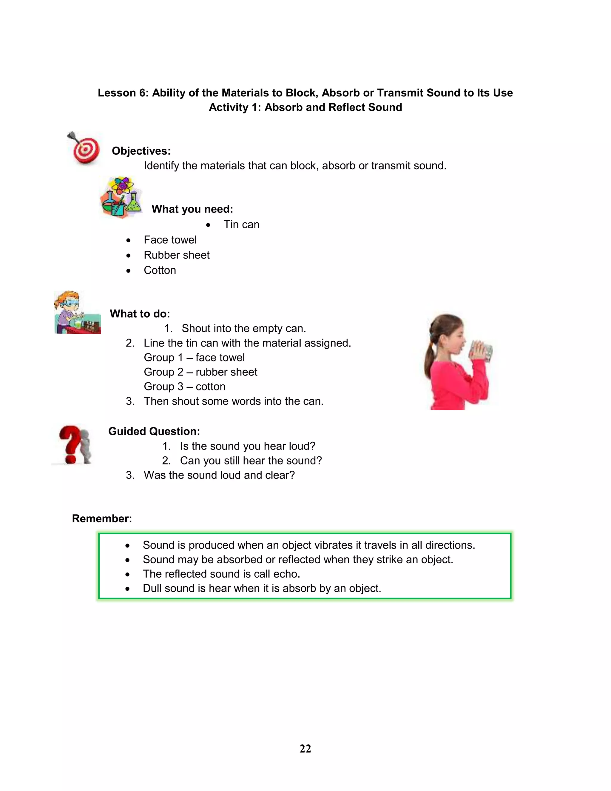 Lesson 6: Ability of the Materials to Block, Absorb or Transmit Sound to Its Use
Activity 1: Absorb and Reflect Sound
Objectives:
Identify the materials that can block, absorb or transmit sound.
What you need:
 Tin can
 Face towel
 Rubber sheet
 Cotton
What to do:
1. Shout into the empty can.
2. Line the tin can with the material assigned.
Group 1 – face towel
Group 2 – rubber sheet
Group 3 – cotton
3. Then shout some words into the can.
Guided Question:
1. Is the sound you hear loud?
2. Can you still hear the sound?
3. Was the sound loud and clear?
Remember:
 Sound is produced when an object vibrates it travels in all directions.
 Sound may be absorbed or reflected when they strike an object.
 The reflected sound is call echo.
 Dull sound is hear when it is absorb by an object.

22
 