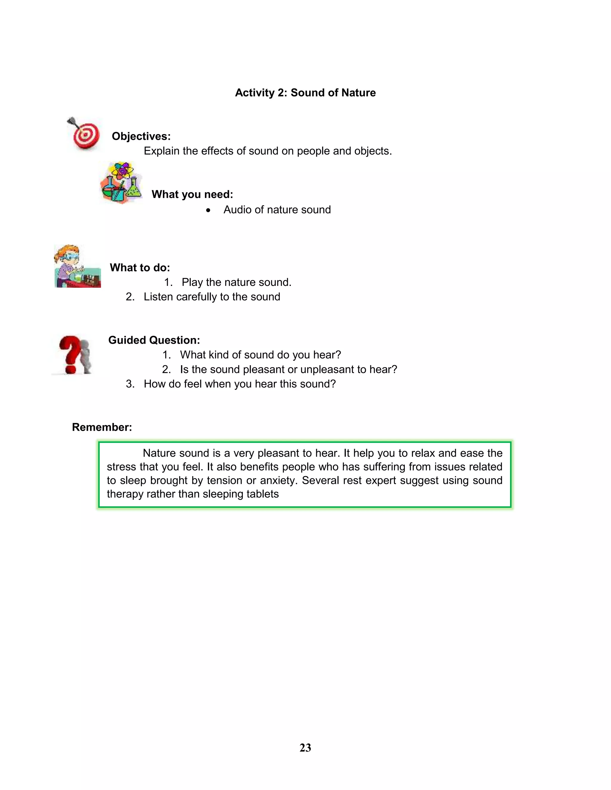 Activity 2: Sound of Nature
Objectives:
Explain the effects of sound on people and objects.
What you need:
 Audio of nature sound
What to do:
1. Play the nature sound.
2. Listen carefully to the sound
Guided Question:
1. What kind of sound do you hear?
2. Is the sound pleasant or unpleasant to hear?
3. How do feel when you hear this sound?
Remember:
Nature sound is a very pleasant to hear. It help you to relax and ease the
stress that you feel. It also benefits people who has suffering from issues related
to sleep brought by tension or anxiety. Several rest expert suggest using sound
therapy rather than sleeping tablets
23
 