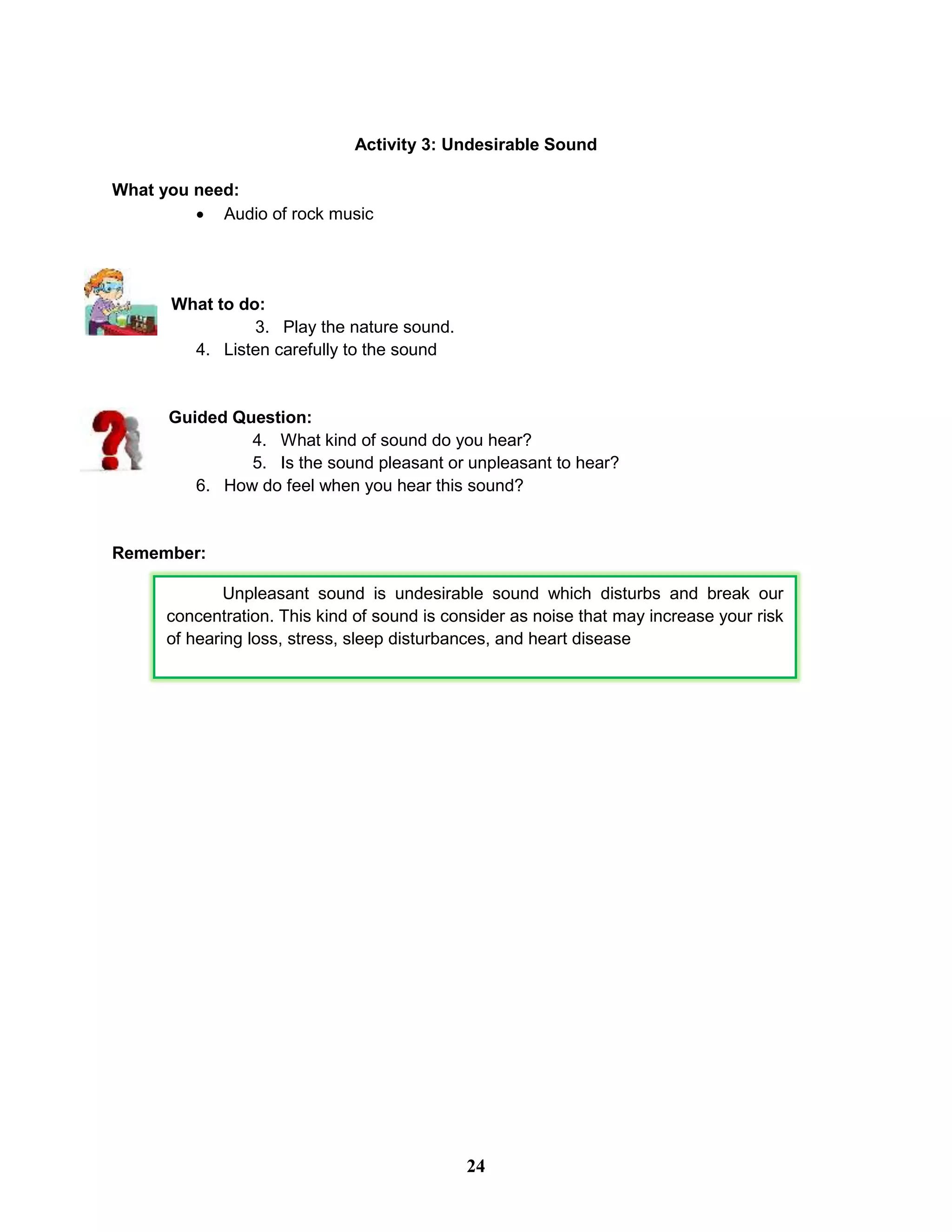 Activity 3: Undesirable Sound
What you need:
 Audio of rock music
What to do:
3. Play the nature sound.
4. Listen carefully to the sound
Guided Question:
4. What kind of sound do you hear?
5. Is the sound pleasant or unpleasant to hear?
6. How do feel when you hear this sound?
Remember:
Unpleasant sound is undesirable sound which disturbs and break our
concentration. This kind of sound is consider as noise that may increase your risk
of hearing loss, stress, sleep disturbances, and heart disease
24
 