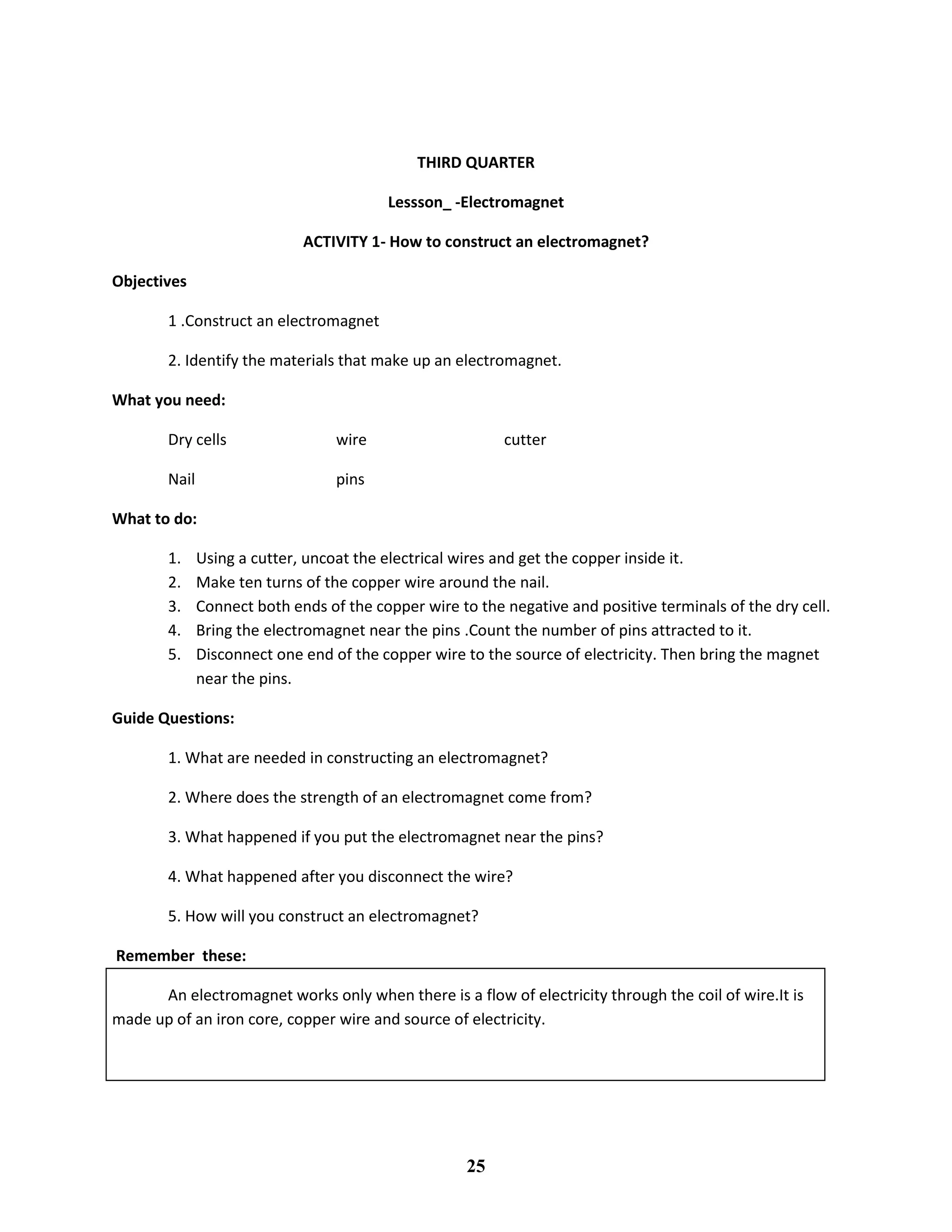THIRD QUARTER
Lessson_ -Electromagnet
ACTIVITY 1- How to construct an electromagnet?
Objectives
1 .Construct an electromagnet
2. Identify the materials that make up an electromagnet.
What you need:
Dry cells wire cutter
Nail pins
What to do:
1. Using a cutter, uncoat the electrical wires and get the copper inside it.
2. Make ten turns of the copper wire around the nail.
3. Connect both ends of the copper wire to the negative and positive terminals of the dry cell.
4. Bring the electromagnet near the pins .Count the number of pins attracted to it.
5. Disconnect one end of the copper wire to the source of electricity. Then bring the magnet
near the pins.
Guide Questions:
1. What are needed in constructing an electromagnet?
2. Where does the strength of an electromagnet come from?
3. What happened if you put the electromagnet near the pins?
4. What happened after you disconnect the wire?
5. How will you construct an electromagnet?
Remember these:
An electromagnet works only when there is a flow of electricity through the coil of wire.It is
made up of an iron core, copper wire and source of electricity.
25
 