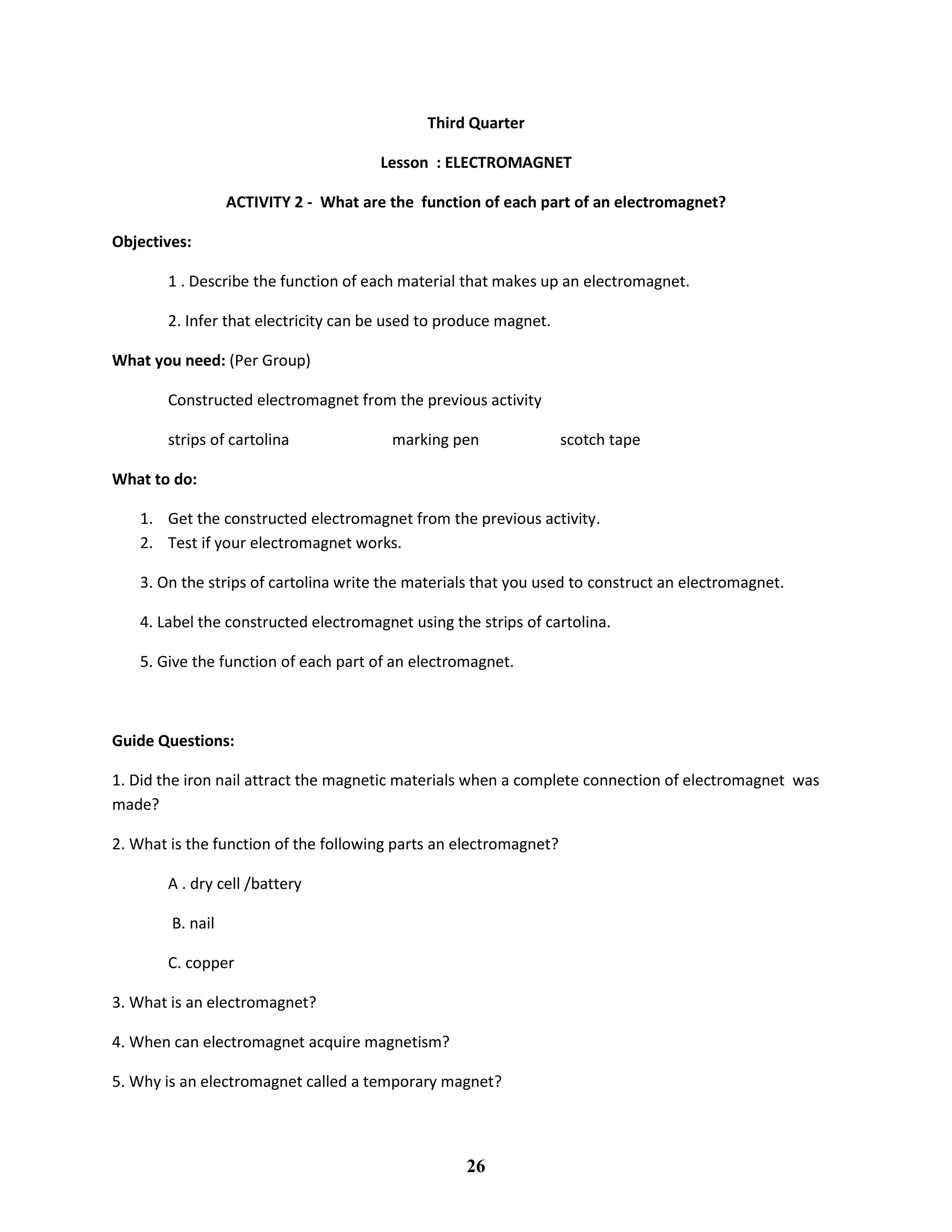 Third Quarter
Lesson : ELECTROMAGNET
ACTIVITY 2 - What are the function of each part of an electromagnet?
Objectives:
1 . Describe the function of each material that makes up an electromagnet.
2. Infer that electricity can be used to produce magnet.
What you need: (Per Group)
Constructed electromagnet from the previous activity
strips of cartolina marking pen scotch tape
What to do:
1. Get the constructed electromagnet from the previous activity.
2. Test if your electromagnet works.
3. On the strips of cartolina write the materials that you used to construct an electromagnet.
4. Label the constructed electromagnet using the strips of cartolina.
5. Give the function of each part of an electromagnet.
Guide Questions:
1. Did the iron nail attract the magnetic materials when a complete connection of electromagnet was
made?
2. What is the function of the following parts an electromagnet?
A . dry cell /battery
B. nail
C. copper
3. What is an electromagnet?
4. When can electromagnet acquire magnetism?
5. Why is an electromagnet called a temporary magnet?
26
 