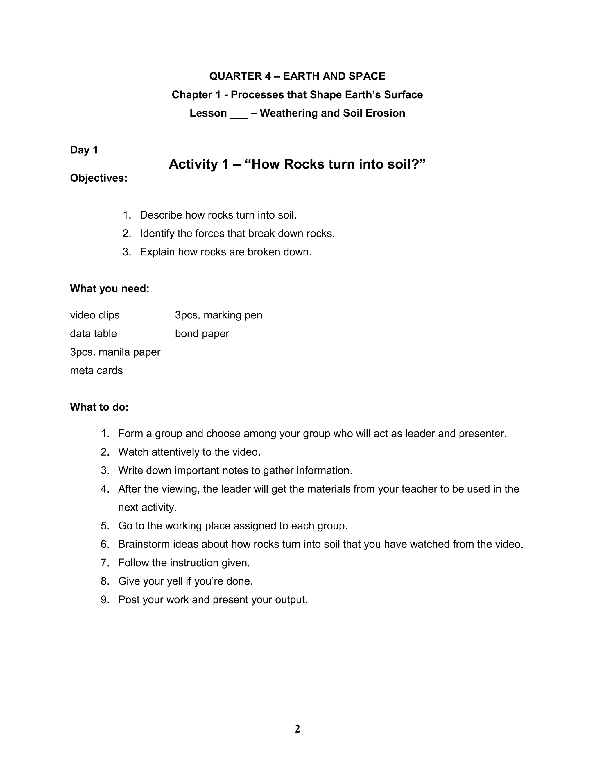QUARTER 4 – EARTH AND SPACE
Chapter 1 - Processes that Shape Earth’s Surface
Lesson ___ – Weathering and Soil Erosion
Day 1
Activity 1 – “How Rocks turn into soil?”
Objectives:
1. Describe how rocks turn into soil.
2. Identify the forces that break down rocks.
3. Explain how rocks are broken down.
What you need:
video clips 3pcs. marking pen
data table bond paper
3pcs. manila paper
meta cards
What to do:
1. Form a group and choose among your group who will act as leader and presenter.
2. Watch attentively to the video.
3. Write down important notes to gather information.
4. After the viewing, the leader will get the materials from your teacher to be used in the
next activity.
5. Go to the working place assigned to each group.
6. Brainstorm ideas about how rocks turn into soil that you have watched from the video.
7. Follow the instruction given.
8. Give your yell if you’re done.
9. Post your work and present your output.
2
 