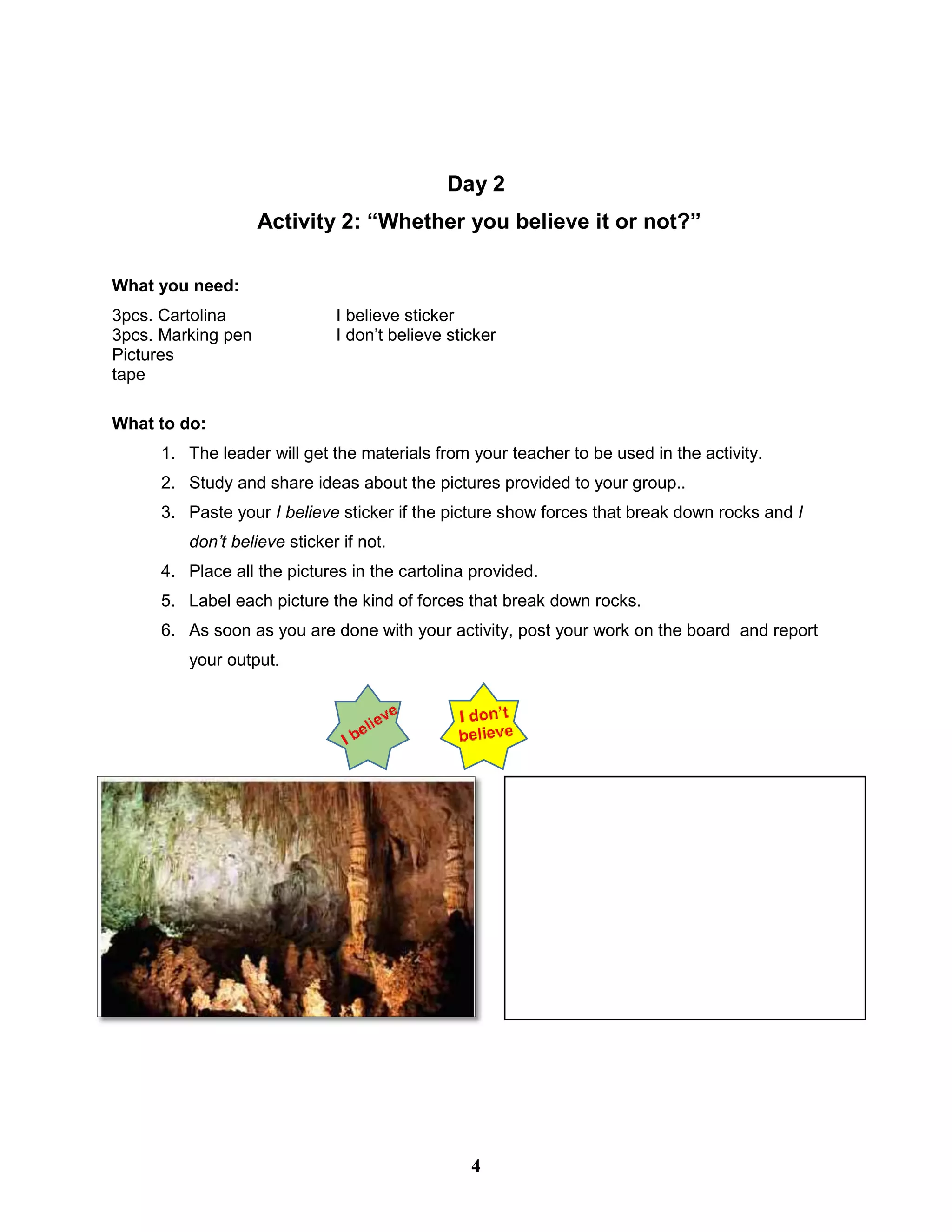 Day 2
Activity 2: “Whether you believe it or not?”
What you need:
3pcs. Cartolina I believe sticker
3pcs. Marking pen I don’t believe sticker
Pictures
tape
What to do:
1. The leader will get the materials from your teacher to be used in the activity.
2. Study and share ideas about the pictures provided to your group..
3. Paste your I believe sticker if the picture show forces that break down rocks and I
don’t believe sticker if not.
4. Place all the pictures in the cartolina provided.
5. Label each picture the kind of forces that break down rocks.
6. As soon as you are done with your activity, post your work on the board and report
your output.
4
 