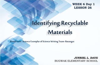 PRECILA R. UMALI
Jose Zavalla Memorial E/S
Identifying Recyclable
Materials
JUNRIEL L. DAUG
BUGWAK ELEMENTARY SCHOOL
WEEK 6 Day 1
Based from : Science Exemplar of Science Writing Team- Batangas
LESSON 26
 