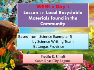 WEEK 8 Day 1
Lesson 35: Local Recyclable
Materials found in the
Community
Precila R. Umali
Santa Rosa City Laguna
Based from Science Exemplar 5
by Science Writing Team
Batangas Province
 