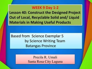 WEEK 9 Day 1-2
Lesson 40: Construct the Designed Project
Out of Local, Recyclable Solid and/ Liquid
Materials in Making Useful Products
Based from Science Exemplar 5
by Science Writing Team
Batangas Province
Precila R. Umali
Santa Rosa City Laguna
 