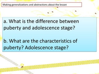 Making generalizations and abstractions about the lesson
a. What is the difference between
puberty and adolescence stage?
b. What are the characteristics of
puberty? Adolescence stage?
 