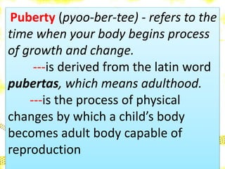 Puberty (pyoo-ber-tee) - refers to the
time when your body begins process
of growth and change.
---is derived from the latin word
pubertas, which means adulthood.
---is the process of physical
changes by which a child’s body
becomes adult body capable of
reproduction
 