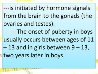 ---is initiated by hormone signals
from the brain to the gonads (the
ovaries and testes).
---The onset of puberty in boys
usually occurs between ages of 11
– 13 and in girls between 9 – 13,
two years later in boys
 