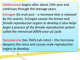 Adolescence begins after about 13th year and
continues through the teenage years.
Estrogen (Es-truh-jun) – a hormone that is released
by the ovaries. Estrogen causes the breast and
female reproductive organs to develop.it also helps
begin a process of the female reproductive system
called the menstrual (MEN-sroo-ul) cycle.
Testosterone (tes-TAHS-tuh-rohn) – this hormone
deepens the voice and causes male reproductive
organs to develop.
 