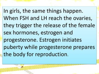 In girls, the same things happen.
When FSH and LH reach the ovaries,
they trigger the release of the female
sex hormones, estrogen and
progesterone. Estrogen initiates
puberty while progesterone prepares
the body for reproduction.
 