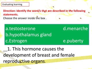 Evaluating learning
Direction: Identify the word/s that are described in the following
statements.
Choose the answer inside the box .
__1. This hormone causes the
development of breast and female
reproductive organs.
a.testosterone d.menarche
b.hypothalamus gland
c.Estrogen e.puberty
 