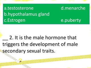 __ 2. It is the male hormone that
triggers the development of male
secondary sexual traits.
a.testosterone d.menarche
b.hypothalamus gland
c.Estrogen e.puberty
 