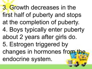 3. Growth decreases in the
first half of puberty and stops
at the completion of puberty.
4. Boys typically enter puberty
about 2 years after girls do.
5. Estrogen triggered by
changes in hormones from the
endocrine system.
 