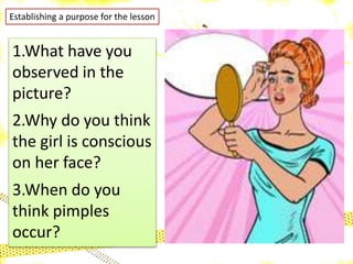 Establishing a purpose for the lesson
1.What have you
observed in the
picture?
2.Why do you think
the girl is conscious
on her face?
3.When do you
think pimples
occur?
 