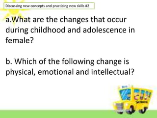 Discussing new concepts and practicing new skills #2
a.What are the changes that occur
during childhood and adolescence in
female?
b. Which of the following change is
physical, emotional and intellectual?
 