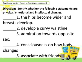 Developing mastery (Leads to formative assessment)
Direction: Identify whether the following statements are
physical, emotional and intellectual changes.
______1. the hips become wider and
breasts develop.
______2. develop a curvy waistline
______3. admiration towards opposite
sex.
______4. consciousness on how body
changes
______5. associate with friends
 