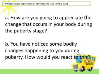 Finding practical applications of concepts and skills in daily living
a. How are you going to appreciate the
change that occurs in your body during
the puberty stage?
b. You have noticed some bodily
changes happening to you during
puberty. How would you react to this?
 
