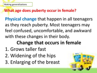 Making generalizations
What age does puberty occur in female?
Physical change that happen in all teenagers
as they reach puberty. Most teenagers may
feel confused, uncomfortable, and awkward
with these changes in their body.
Change that occurs in female
1. Grows taller fast
2. Widening of the hips
3. Enlarging of the breast
 