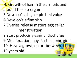 4. Growth of hair in the armpits and
around the sex organ
5.Develop’s a high – pitched voice
6.Develop's a fine skin
7.Ovaries release mature egg cells/
menstruation
8.Start producing vaginal discharge
9.Menstruation may start in some girls
10. Have a growth spurt between 11 to
15 years old .
 