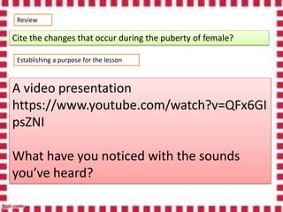 Review
Cite the changes that occur during the puberty of female?
Establishing a purpose for the lesson
A video presentation
https://www.youtube.com/watch?v=QFx6GI
psZNI
What have you noticed with the sounds
you’ve heard?
 