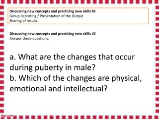 Discussing new concepts and practicing new skills #1
Group Reporting / Presentation of the Output
Sharing of results
Discussing new concepts and practicing new skills #2
Answer these questions:
a. What are the changes that occur
during puberty in male?
b. Which of the changes are physical,
emotional and intellectual?
 