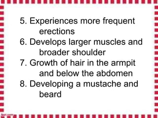 5. Experiences more frequent
erections
6. Develops larger muscles and
broader shoulder
7. Growth of hair in the armpit
and below the abdomen
8. Developing a mustache and
beard
 